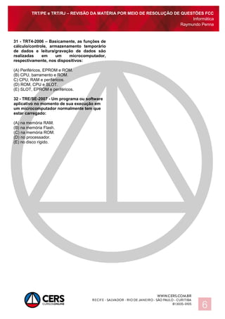 TRT/PE e TRT/RJ – REVISÃO DA MATÉRIA POR MEIO DE RESOLUÇÃO DE QUESTÕES FCC
Informática
Raymundo Penna
6
31 - TRT4-2006 – Basicamente, as funções de
cálculo/controle, armazenamento temporário
de dados e leitura/gravação de dados são
realizadas em um microcomputador,
respectivamente, nos dispositivos:
(A) Periféricos, EPROM e ROM.
(B) CPU, barramento e ROM.
C) CPU, RAM e periféricos.
(D) ROM, CPU e SLOT.
(E) SLOT, EPROM e periféricos.
32 - TRE/SE-2007 - Um programa ou software
aplicativo no momento de sua execução em
um microcomputador normalmente tem que
estar carregado:
(A) na memória RAM.
(B) na memória Flash.
(C) na memória ROM.
(D) no processador.
(E) no disco rígido.
 