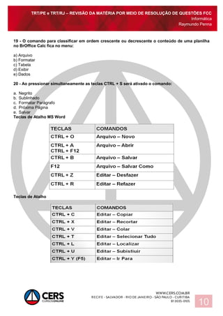 TRT/PE e TRT/RJ – REVISÃO DA MATÉRIA POR MEIO DE RESOLUÇÃO DE QUESTÕES FCC
Informática
Raymundo Penna
10
19 - O comando para classificar em ordem crescente ou decrescente o conteúdo de uma planilha
no BrOffice Calc fica no menu:
a) Arquivo
b) Formatar
c) Tabela
d) Exibir
e) Dados
20 - Ao pressionar simultaneamente as teclas CTRL + S será ativado o comando:
a. Negrito
b. Sublinhado
c. Formatar Parágrafo
d. Próxima Página
e. Salvar
Teclas de Atalho MS Word
Teclas de Atalho
 