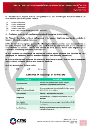 TRT/PE e TRT/RJ – REVISÃO DA MATÉRIA POR MEIO DE RESOLUÇÃO DE QUESTÕES FCC
Informática
Raymundo Penna
13
04 - Em assinaturas digitais, a chave criptográfica usada para a verificação da autenticidade de um
dado emissor por um receptor é a chave:
(A) privada do emissor.
(B) pública do emissor.
(C) pública do receptor.
(D) privada do receptor.
(E) simétrica compartilhada entre emissor e receptor.
05 - Analise as seguintes afirmações relacionadas à Segurança da Informação.
Um Firewall de estado verifica o tráfego para evitar pacotes ilegítimos, guardando o estado de
todas as últimas transações efetuadas.
II. Um Spyware é um programa que recolhe informações sobre o usuário e sobre seus costumes na
Internet e transmite estas informações a uma entidade externa na Internet sem o conhecimento ou
consentimento do usuário. Diferem dos cavalos de Tróia por não terem como objetivo que o
sistema do usuário seja dominado ou manipulado.
III. Nos sistemas de Segurança da Informação existem alguns métodos que verificam se uma
mensagem em trânsito foi alterada. Este procedimento visa garantir o não-repúdio.
IV. O foco principal dos sistemas de Segurança da Informação para a Internet são os desastres,
como incêndio ou falhas elétricas e os erros dos usuários.
Assinale a quantidade de itens certos:
a) 1 b) 2 c) 3 d) nenhum
ELEMENTOS DA SEGURANÇA DA INFORMAÇÃO
 
