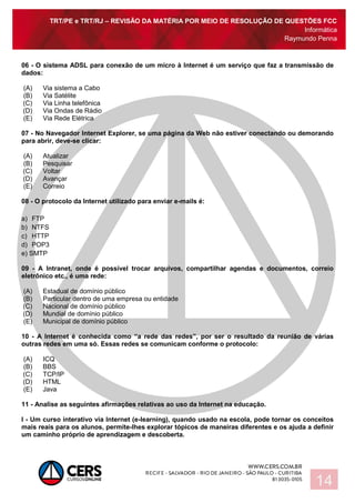TRT/PE e TRT/RJ – REVISÃO DA MATÉRIA POR MEIO DE RESOLUÇÃO DE QUESTÕES FCC
Informática
Raymundo Penna
14
06 - O sistema ADSL para conexão de um micro à Internet é um serviço que faz a transmissão de
dados:
(A) Via sistema a Cabo
(B) Via Satélite
(C) Via Linha telefônica
(D) Via Ondas de Rádio
(E) Via Rede Elétrica
07 - No Navegador Internet Explorer, se uma página da Web não estiver conectando ou demorando
para abrir, deve-se clicar:
(A) Atualizar
(B) Pesquisar
(C) Voltar
(D) Avançar
(E) Correio
08 - O protocolo da Internet utilizado para enviar e-mails é:
a) FTP
b) NTFS
c) HTTP
d) POP3
e) SMTP
09 - A Intranet, onde é possível trocar arquivos, compartilhar agendas e documentos, correio
eletrônico etc., é uma rede:
(A) Estadual de domínio público
(B) Particular dentro de uma empresa ou entidade
(C) Nacional de domínio público
(D) Mundial de domínio público
(E) Municipal de domínio público
10 - A Internet é conhecida como “a rede das redes”, por ser o resultado da reunião de várias
outras redes em uma só. Essas redes se comunicam conforme o protocolo:
(A) ICQ
(B) BBS
(C) TCP/IP
(D) HTML
(E) Java
11 - Analise as seguintes afirmações relativas ao uso da Internet na educação.
I - Um curso interativo via Internet (e-learning), quando usado na escola, pode tornar os conceitos
mais reais para os alunos, permite-lhes explorar tópicos de maneiras diferentes e os ajuda a definir
um caminho próprio de aprendizagem e descoberta.
 