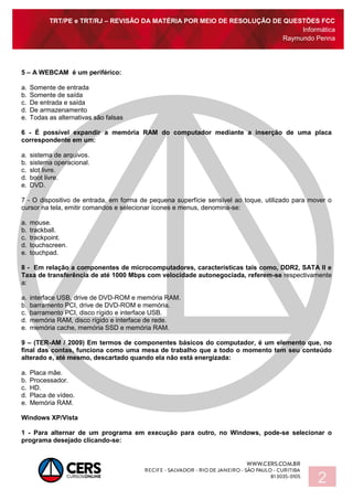 TRT/PE e TRT/RJ – REVISÃO DA MATÉRIA POR MEIO DE RESOLUÇÃO DE QUESTÕES FCC
Informática
Raymundo Penna
2
5 – A WEBCAM é um periférico:
a. Somente de entrada
b. Somente de saída
c. De entrada e saída
d. De armazenamento
e. Todas as alternativas são falsas
6 - É possível expandir a memória RAM do computador mediante a inserção de uma placa
correspondente em um:
a. sistema de arquivos.
b. sistema operacional.
c. slot livre.
d. boot livre.
e. DVD.
7 - O dispositivo de entrada, em forma de pequena superfície sensível ao toque, utilizado para mover o
cursor na tela, emitir comandos e selecionar ícones e menus, denomina-se:
a. mouse.
b. trackball.
c. trackpoint.
d. touchscreen.
e. touchpad.
8 - Em relação a componentes de microcomputadores, características tais como, DDR2, SATA II e
Taxa de transferência de até 1000 Mbps com velocidade autonegociada, referem-se respectivamente
a:
a. interface USB, drive de DVD-ROM e memória RAM.
b. barramento PCI, drive de DVD-ROM e memória.
c. barramento PCI, disco rígido e interface USB.
d. memória RAM, disco rígido e interface de rede.
e. memória cache, memória SSD e memória RAM.
9 – (TER-AM / 2009) Em termos de componentes básicos do computador, é um elemento que, no
final das contas, funciona como uma mesa de trabalho que a todo o momento tem seu conteúdo
alterado e, até mesmo, descartado quando ela não está energizada:
a. Placa mãe.
b. Processador.
c. HD.
d. Placa de vídeo.
e. Memória RAM.
Windows XP/Vista
1 - Para alternar de um programa em execução para outro, no Windows, pode-se selecionar o
programa desejado clicando-se:
 