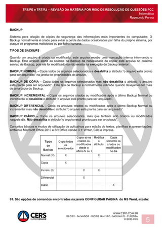 TRT/PE e TRT/RJ – REVISÃO DA MATÉRIA POR MEIO DE RESOLUÇÃO DE QUESTÕES FCC
Informática
Raymundo Penna
5
BACKUP
Sistema para criação de cópias de segurança das informações mais importantes do computador. O
Backup normalmente é criado para evitar a perda de dados ocasionados por falha do próprio sistema, por
ataque de programas maliciosos ou por falha humana.
TIPOS DE BACKUPS
Quando um arquivo é criado ou modificado, este arquivo recebe uma marcação interna informando o
Backup. Este atributo alerta ao sistema de Backup da necessidade de copiar este arquivo no próximo
serviço de Backup, pois ele foi modificado ou não existia na execução do Backup anterior.
BACKUP NORMAL - Copia todos os arquivos selecionados e desabilita o atributo “o arquivo está pronto
para ser arquivado” na janela de propriedades do arquivo.
BACKUP DE CÓPIA – Copia todos os arquivos selecionados mas não desabilita o atributo “o arquivo
está pronto para ser arquivado”. Este tipo de Backup é normalmente utilizado quando desejamos ter mais
de uma cópia do Backup.
BACKUP INCREMENTAL – Copia os arquivos criados ou modificados após o último Backup Normal ou
incremental e desabilita o atributo “o arquivo está pronto para ser arquivado”.
BACKUP DIFERENCIAL - Copia os arquivos criados ou modificados após o último Backup Normal ou
incremental mas não desabilita o atributo “o arquivo está pronto para ser arquivado”.
BACKUP DIÁRIO – Copia os arquivos selecionados, mas que tenham sido criados ou modificados
naquele dia. Não desabilita o atributo “o arquivo está pronto para ser arquivado”.
Conceitos básicos e modos de utilização de aplicativos para edição de textos, planilhas e apresentações:
ambiente Microsoft Office 2010 e BR Office versão 3.1: Writer, Calc e Impress.
01. São opções de comandos encontrados na janela CONFIGURAR PÁGINA do MS Word, exceto:
 