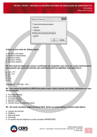 TRT/PE e TRT/RJ – REVISÃO DA MATÉRIA POR MEIO DE RESOLUÇÃO DE QUESTÕES FCC
Informática
Raymundo Penna
7
A figura é uma caixa de diálogo típica:
a. Do menu Formatar.
b. do menu Ferramentas
c. do menu Exibir
d. do menu Tabela.
e. do menu Arquivo.
06. Uma tecla de atalho que aciona a verificação da ortografia e que deve ser usada rotineiramente
para garantir que seus documentos não contenham palavras digitadas incorretamente é:
a. Ctrl + F7.
b. Alt + F7.
c. F8.
d. F12.
e. F5
Questão 07 - TRT/SE - 2011
08 - Uma célula de planilha do MS Excel pode ocupar várias colunas e/ou linhas utilizando-se o tipo
de formatação:
a. Formatar Planilha
b. Formatar Linha
c. Formatar Coluna
d. Mesclar Células
e. Ocultar linhas de grade da célula
09 – No modo visualizar página do Excel 2010, dentre as opões abaixo o usuário pode alterar:
a. Largura de colunas
b. Gráficos
c. Altura de linha
d. Fórmulas
e. O usuário não faz edições no modo visualizar IMPRESSÃO
 