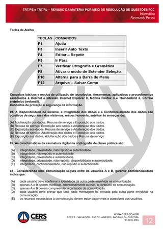 TRT/PE e TRT/RJ – REVISÃO DA MATÉRIA POR MEIO DE RESOLUÇÃO DE QUESTÕES FCC
Informática
Raymundo Penna
12
Teclas de Atalho
Conceitos básicos e modos de utilização de tecnologias, ferramentas, aplicativos e procedimentos
associados à Internet e Intranet. Internet Explorer 8, Mozilla Firefox 3 e Thunderbird 2. Correio
eletrônico (webmail).
Conceitos de proteção e segurança da informação.
01. A Disponibilidade do sistema, a Integridade dos dados e a Confidencialidade dos dados são
objetivos de segurança dos sistemas, respectivamente, sujeitos às ameaças de:
(A) Adulteração dos dados, Recusa de serviço e Exposição aos dados.
(B) Recusa de serviço, Exposição aos dados e Adulteração dos dados.
(C) Exposição aos dados, Recusa de serviço e Adulteração dos dados.
(D) Recusa de serviço, Adulteração dos dados e Exposição aos dados.
(E) Exposição aos dados, Adulteração dos dados e Recusa de serviço.
02. As características da assinatura digital na criptografia de chave pública são:
(A) Integridade, privacidade, não repúdio e autenticidade.
(B) Integridade, não repúdio e autenticidade.
(C) Integridade, privacidade e autenticidade.
(D) Integridade, privacidade, não repúdio, disponibilidade e autenticidade.
(E) Integridade, confidencialidade, não repúdio e autenticidade.
03 - Considerando uma comunicação segura entre os usuários A e B, garantir confidencialidade
indica que:
(A) cada usuário deve confirmar a identidade da outra parte envolvida na comunicação.
(B) apenas A e B podem modificar, intencionalmente ou não, o conteúdo da comunicação.
(C) apenas A e B devem compreender o conteúdo da comunicação.
(D) cada usuário deve provar que uma dada mensagem foi enviada pela outra parte envolvida na
comunicação.
(E) os recursos necessários à comunicação devem estar disponíveis e acessíveis aos usuários.
 