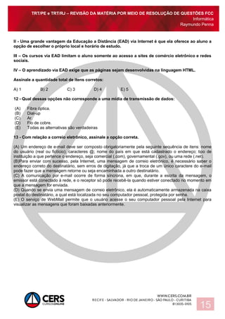 TRT/PE e TRT/RJ – REVISÃO DA MATÉRIA POR MEIO DE RESOLUÇÃO DE QUESTÕES FCC
Informática
Raymundo Penna
15
II - Uma grande vantagem da Educação a Distância (EAD) via Internet é que ela oferece ao aluno a
opção de escolher o próprio local e horário de estudo.
III – Os cursos via EAD limitam o aluno somente ao acesso a sites de comércio eletrônico e redes
sociais.
IV – O aprendizado via EAD exige que as páginas sejam desenvolvidas na linguagem HTML.
Assinale a quantidade total de itens corretos:
A) 1 B) 2 C) 3 D) 4 E) 5
12 - Qual dessas opções não corresponde a uma mídia de transmissão de dados:
(A) Fibra óptica.
(B) Dial-up
(C) Ar.
(D) Fio de cobre.
(E) Todas as alternativas são verdadeiras
13 - Com relação a correio eletrônico, assinale a opção correta.
(A) Um endereço de e-mail deve ser composto obrigatoriamente pela seguinte sequência de itens: nome
do usuário (real ou fictício); caracteres @; nome do país em que está cadastrado o endereço; tipo de
instituição a que pertence o endereço, seja comercial (.com), governamental (.gov), ou uma rede (.net).
(B)Para enviar com sucesso, pela Internet, uma mensagem de correio eletrônico, é necessário saber o
endereço correto do destinatário, sem erros de digitação, já que a troca de um único caractere do e-mail
pode fazer que a mensagem retorne ou seja encaminhada a outro destinatário.
(C) A comunicação por e-mail ocorre de forma síncrona, em que, durante a escrita da mensagem, o
emissor está conectado à rede, e o receptor só pode recebê-la quando estiver conectado no momento em
que a mensagem for enviada.
(D) Quando se envia uma mensagem de correio eletrônico, ela é automaticamente armazenada na caixa
postal do destinatário, a qual está localizada no seu computador pessoal, protegida por senha.
(E) O serviço de WebMail permite que o usuário acesse o seu computador pessoal pela Internet para
visualizar as mensagens que foram baixadas anteriormente.
 