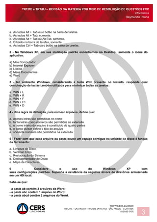 TRT/PE e TRT/RJ – REVISÃO DA MATÉRIA POR MEIO DE RESOLUÇÃO DE QUESTÕES FCC
Informática
Raymundo Penna
3
a. As teclas Alt + Tab ou o botão na barra de tarefas.
b. As teclas Alt + Tab, somente.
c. As teclas Alt + Tab ou Alt Esc, somente.
d. O botão na barra de tarefas, somente.
e. As teclas Ctrl + Tab ou o botão na barra de tarefas.
2 - No Windows XP, em sua instalação padrão encontramos no Desktop somente o ícone do
aplicativo:
a) Meu Computador
b) Internet Explorer
c) Lixeira
d) Meus Documentos
e) Word
3 - No ambiente Windows, considerando a tecla WIN presente no teclado, responda qual
combinação de teclas também utilizada para minimizar todas as janelas:
a. WIN + L
b. WIN + R
c. WIN + F
d. WIN + F1
e. WIN + D
4 - Uma regra de definição, para nomear arquivos, define que:
a. apenas letras são permitidas no nome
b. tanto letras como números são permitidos na extensão
c. o nome inteiro do arquivo é constituído de quatro partes
d. o ponto divisor define o tipo de arquivo
e. somente números são permitidos na extensão
5 - Fazer com que cada arquivo ou pasta ocupe um espaço contíguo na unidade de disco é função
da ferramenta:
a. Limpeza de Disco
b. Verificar Erros
c. Restauração do Sistema
d. Desfragmentador de Disco
e. Mapa de Caracteres
6 - Considere o uso do Windows XP com
suas configurações padrões. Suponha a existência da seguinte árvore de diretórios armazenada
em um HD local:
Sabe-se que:
- a pasta ab contém 3 arquivos do Word;
- a pasta abc contém 1 arquivo do Word;
- a pasta abcd contém 2 arquivos do Word.
 