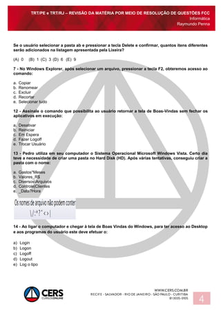 TRT/PE e TRT/RJ – REVISÃO DA MATÉRIA POR MEIO DE RESOLUÇÃO DE QUESTÕES FCC
Informática
Raymundo Penna
4
Se o usuário selecionar a pasta ab e pressionar a tecla Delete e confirmar, quantos itens diferentes
serão adicionados na listagem apresentada pela Lixeira?
(A) 0 (B) 1 (C) 3 (D) 6 (E) 9
7 - No Windows Explorer, após selecionar um arquivo, pressionar a tecla F2, obteremos acesso ao
comando:
a. Copiar
b. Renomear
c. Excluir
d. Recortar
e. Selecionar tudo
12 - Assinale o comando que possibilita ao usuário retornar a tela de Boas-Vindas sem fechar os
aplicativos em execução:
a. Desativar
b. Reiniciar
c. Em Espera
d. Fazer Logoff
e. Trocar Usuário
13 - Pedro utiliza em seu computador o Sistema Operacional Microsoft Windows Vista. Certo dia
teve a necessidade de criar uma pasta no Hard Disk (HD). Após várias tentativas, conseguiu criar a
pasta com o nome:
a. Gastos*Meses
b. Valores_R$
c. DiversosArquivos
d. Controle|Clientes
e. _Data?Hora
14 - Ao ligar o computador e chegar à tela de Boas Vindas do Windows, para ter acesso ao Desktop
e aos programas do usuário este deve efetuar o:
a) Login
b) Logon
c) Logoff
d) Logout
e) Log o tipo
 