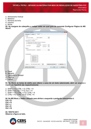 TRT/PE e TRT/RJ – REVISÃO DA MATÉRIA POR MEIO DE RESOLUÇÃO DE QUESTÕES FCC
Informática
Raymundo Penna
6
a. Alinhamento Vertical
b. Medianiz
c. Números de linha
d. Imprimir
e. Borda
02. As margens de cabeçalho e rodapé estão em qual guia do comando Configurar Página do MS
Word?
a. Papel
b. Margens
c. Cabeçalho e Rodapé
d. Planilha
e. Layout
03. No Word, as teclas de atalho para alterar a caixa de um texto selecionado, abrir um arquivo e
inserir um hiperlink são respectivamente:
a. SHIFT + F3; CTRL + O; CTRL + H
b. SHIFT + F2; ALT + F12; ALT + H
c. SHIFT + F3; CTRL + F12; CTRL + K
d. CTRL + F3; CTRL + F12; CTRL + K
04. No MS Word, o atalho utilizado para alinhar a esquerda o parágrafo selecionado é:
Crtl + D
Crtl + G
Ctrl + J
Ctrl + E
Ctrl + Q
05. TER/TO 2011
Observe a figura ao lado.
 
