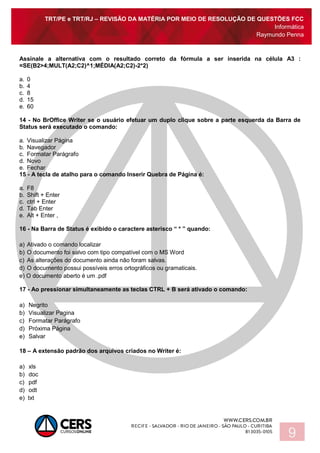 TRT/PE e TRT/RJ – REVISÃO DA MATÉRIA POR MEIO DE RESOLUÇÃO DE QUESTÕES FCC
Informática
Raymundo Penna
9
Assinale a alternativa com o resultado correto da fórmula a ser inserida na célula A3 :
=SE(B2>4;MULT(A2;C2)^1;MÉDIA(A2;C2)-2*2)
a. 0
b. 4
c. 8
d. 15
e. 60
14 - No BrOffice Writer se o usuário efetuar um duplo clique sobre a parte esquerda da Barra de
Status será executado o comando:
a. Visualizar Página
b. Navegador
c. Formatar Parágrafo
d. Novo
e. Fechar
15 - A tecla de atalho para o comando Inserir Quebra de Página é:
a. F8
b. Shift + Enter
c. ctrl + Enter
d. Tab Enter
e. Alt + Enter ,
16 - Na Barra de Status é exibido o caractere asterisco “ * ” quando:
a) Ativado o comando localizar
b) O documento foi salvo com tipo compatível com o MS Word
c) As alterações do documento ainda não foram salvas.
d) O documento possui possíveis erros ortográficos ou gramaticais.
e) O documento aberto é um .pdf
17 - Ao pressionar simultaneamente as teclas CTRL + B será ativado o comando:
a) Negrito
b) Visualizar Pagina
c) Formatar Parágrafo
d) Próxima Página
e) Salvar
18 – A extensão padrão dos arquivos criados no Writer é:
a) xls
b) doc
c) pdf
d) odt
e) txt
 
