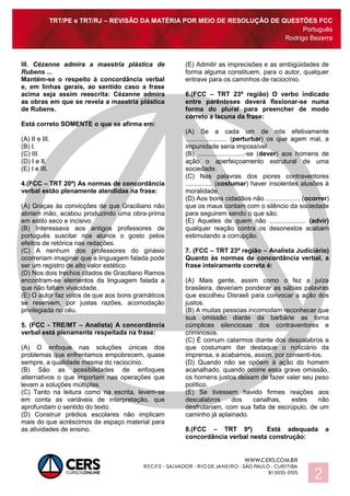 TRT/PE e TRT/RJ – REVISÃO DA MATÉRIA POR MEIO DE RESOLUÇÃO DE QUESTÕES FCC
Português
Rodrigo Bezerra
2
III. Cézanne admira a maestria plástica de
Rubens ...
Mantém-se o respeito à concordância verbal
e, em linhas gerais, ao sentido caso a frase
acima seja assim reescrita: Cézanne admira
as obras em que se revela a maestria plástica
de Rubens.
Está correto SOMENTE o que se afirma em:
(A) II e III.
(B) I.
(C) III.
(D) I e II.
(E) I e III.
4.(FCC – TRT 20ª) As normas de concordância
verbal estão plenamente atendidas na frase:
(A) Graças às convicções de que Graciliano não
abriam mão, acabou produzindo uma obra-prima
em estilo seco e incisivo.
(B) Interessava aos antigos professores de
português suscitar nos alunos o gosto pelos
efeitos de retórica nas redações.
(C) A nenhum dos professores do ginásio
ocorreriam imaginar que a linguagem falada pode
ser um registro de alto valor estético.
(D) Nos dois trechos citados de Graciliano Ramos
encontram-se elementos da linguagem falada a
que não faltam vivacidade.
(E) O autor faz votos de que aos bons gramáticos
se reservem, por justas razões, acomodação
privilegiada no céu.
5. (FCC - TRE/MT – Analista) A concordância
verbal está plenamente respeitada na frase:
(A) O enfoque nas soluções únicas dos
problemas que enfrentamos empobrecem, quase
sempre, a qualidade mesma do raciocínio.
(B) São as possibilidades de enfoques
alternativos o que importam nas operações que
levam a soluções múltiplas.
(C) Tanto na leitura como na escrita, levem-se
em conta as variáveis de interpretação, que
aprofundam o sentido do texto.
(D) Construir prédios escolares não implicam
mais do que acréscimos de espaço material para
as atividades de ensino.
(E) Admitir as imprecisões e as ambigüidades de
forma alguma constituem, para o autor, qualquer
entrave para os caminhos de raciocínio.
6.(FCC – TRT 23ª região) O verbo indicado
entre parênteses deverá flexionar-se numa
forma do plural para preencher de modo
correto a lacuna da frase:
(A) Se a cada um de nós efetivamente
....................... (perturbar) os que agem mal, a
impunidade seria impossível.
(B) ..........................-se (dever) aos homens de
ação o aperfeiçoamento estrutural de uma
sociedade.
(C) Nas palavras dos piores contraventores
............... (costumar) haver insolentes alusões à
moralidade.
(D) Aos bons cidadãos não ................... (ocorrer)
que os maus contam com o silêncio da sociedade
para seguirem sendo o que são.
(E) Aqueles de quem não .................... (advir)
qualquer reação contra os desonestos acabam
estimulando a corrupção.
7. (FCC – TRT 23ª região – Analista Judiciário)
Quanto às normas de concordância verbal, a
frase inteiramente correta é:
(A) Mais gente, assim como o fez a juíza
brasileira, deveriam ponderar as sábias palavras
que escolheu Disraeli para convocar a ação dos
justos.
(B) A muitas pessoas incomodam reconhecer que
sua omissão diante da barbárie as torna
cúmplices silenciosas dos contraventores e
criminosos.
(C) É comum calarmos diante dos descalabros a
que costumam dar destaque o noticiário da
imprensa, e acabamos, assim, por consenti-los.
(D) Quando não se opõem à ação do homem
acanalhado, quando ocorre essa grave omissão,
os homens justos deixam de fazer valer seu peso
político.
(E) Se tivessem havido firmes reações aos
descalabros dos canalhas, estes não
desfrutariam, com sua falta de escrúpulo, de um
caminho já aplainado.
8.(FCC – TRT 9ª) Está adequada a
concordância verbal nesta construção:
 
