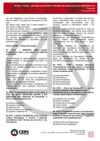 TRT/PE e TRT/RJ – REVISÃO DA MATÉRIA POR MEIO DE RESOLUÇÃO DE QUESTÕES FCC
Português
Rodrigo Bezerra
3
(A) nem negligência, nem incúria: a combinação
letal do medo e da ganância trouxeram-nos até
aqui.
(B) dizem muito, sobre nós e nossa espécie, o
que nos fez chegar até aqui?
(C) diante do inimigo, real ou virtual, lançam-se
mão dos recursos nucleares.
(D) são cada vez mais difíceis considerar como
permanentes as fronteiras entre os Estados.
(E) repousa nas providências que levem a
Estados sem fronteiras a expectativa de que
sobrevivamos.
Vozes verbais – Sintaxe da oração
01. (FCC – APOF/SP) NÃO admite
transposição para a voz passiva a seguinte
construção:
(A) A retomada do desenvolvimento econômico
poderá propiciar o ingresso de muita gente no
trabalho formal.
(B) Já identificaram as atividades informais como
práticas de trabalho relacionadas à luta pela
sobrevivência.
(C) O trabalho informal leva o trabalhador à baixa
remuneração e à privação de quaisquer garantias
trabalhistas.
(D) O Brasil contava, no início da década de
1980, com 1/3 do total dos trabalhadores
submetidos às atividades informais.
(E) A ocupação informal expõe o trabalhador às
inseguranças de uma ocupação inteiramente
desprotegida.
02.(FCC) Transpondo-se para a voz ativa a
frase As ações repressivas passam a ser
legitimadas pelo referendo da população, a
forma verbal resultante será:
(A) passa a legitimar.
(B) passam a legitimar.
(C) legitimam-se.
(D) têm passado a se legitimar.
(E) passam a legitimar-se.
03.(FCC – Auditor TCE/AM) Na norma culta da
Língua Portuguesa, é correta a seguinte
equivalência entre formas da voz ativa e da
voz passiva:
(A) O corpo, a linguagem e a história dos homens
foram submetidos pela primeira vez a uma
investigação sem preconceitos, que, por
princípio, excluía a intervenção divina. = foi
excluída.
(B) Isso é particularmente evidente no caso da
medicina hipocrática, que definiu seus métodos
refletindo sobre a noção decisiva de sintoma
(semeion). = tinham sido definidos.
(C) Passando das civilizações mesopotâmicas
para a Grécia, essa constelação alterou
profundamente um de seus traços. = foram
alterados.
(D) Nessa negação da transparência da
realidade, um paradigma indiciário de fato
operante em esferas de atividades muito
diferentes encontrava implícita legitimação. = era
encontrada.
(E) Uma diagnose de traumatismo craniano...
podia ser encontrada num tratado de arte
divinatória mesopotâmico = poderiam encontrar.
04. (FCC – TJ/PE – Analista Judiciário)
Transpondo-se para voz passiva o segmento
Para alimentar nossa insatisfação, a forma
verbal resultante será:
(A) seja alimentada.
(B) alimentemos.
(C) seria alimentada.
(D) tenha alimentado.
(E) fosse alimentado.
05. (FCC – Fiscal de Rendas/SP) “... um dia
contará a história à filha, depois à neta.”
Transpondo para a voz passiva a frase acima,
a forma verbal obtida corretamente é:
(A) poderiam ser contadas.
(B) seriam contadas.
(C) haverá de ser contada.
(D) será contada.
(E) haveria de ser contada.
06. (FCC) Transpondo-se para a voz passiva a
frase O desafio essencial será fazer respeitar
a nossa condição de ser humano, o segmento
sublinhado será substituído por:
(A) fazer com que respeitemos.
(B) fazermo-nos respeitados.
 