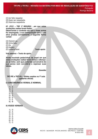 TRT/PE e TRT/RJ – REVISÃO DA MATÉRIA POR MEIO DE RESOLUÇÃO DE QUESTÕES FCC
Português
Rodrigo Bezerra
4
(C) ter feito respeitar.
(D) fazer ser respeitada.
(E) fizermos respeitá-la.
07. (FCC – TRF 1ª REGIÃO) ...em que estas
anotações vadias foram feitas...
Observando o contexto em que a frase acima
foi empregada, a sua transposição para a voz
ativa produz corretamente a seguinte forma
verbal:
(A) fizeram-se.
(B) tinha feito.
(C) fiz.
(D) faziam.
(E) poderia fazer. Texto apoio
Voz passiva – Texto de apoio
Andei reunindo pedacinhos de papel em que
estas anotações vadias foram feitas e ofereço-
as ao leitor, sem que pretenda convencê-lo do
que penso nem convidá-lo a repensar suas
ideias.
Questão
TRT-PE e TRT-RJ – Slides usados na 1ª aula
(gabarito oficial)
I) CONCORDÂNCIA VERBAL E NOMINAL
1) A
2) C
3) B
4) C
5) A
6) D
7) E
8) B
II) VOZES VERBAIS
1) D
2) A
3) D
4) A
5) D
6) D
7) C
 