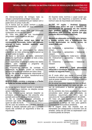 TRT/PE e TRT/RJ – REVISÃO DA MATÉRIA POR MEIO DE RESOLUÇÃO DE QUESTÕES FCC
Português
Rodrigo Bezerra
2
(A) Cercar-nos-íamos de inimigos reais ou
virtuais e precisaríamos proteger nosso país.
(B) O pacto que acabássemos por realizar com o
poder teria um preço muito alto.
(C) A menos que as coisas venham a mudar
profundamente, será difícil ver essa estabilidade
ameaçada.
(D) Tivesse sido assim, será que possamos
contemplar um mundo com futuro?
(E) Teria sido bom se nos houvéssemos
perguntado como chegamos até aqui.
07. (FCC) A forma verbal que, além de
corretamente flexionada, indica fato passado
anterior a outro, também passado, está
grifada na frase:
(A) Para que se precavissem os efeitos
prejudiciais ao meio ambiente, interromperam-se
as queimadas na região.
(B) Após a derrubada da mata, sobreviram
alterações significativas no clima de toda a área,
antes coberta por ela.
(C) O especialista ativera-se à análise dos dados
obtidos, para defender o programa de
responsabilidade ambiental.
(D) Proporam-se medidas de combate à
degradação da floresta, porém os resultados
danosos já haviam se instalado em toda a área.
(E) Se não fosse imediatamente interrompido o
corte das árvores, a região transformar-se-ia
numa extensa área desertificada.
08.(FCC) Estão corretos o emprego e a flexão
de todas as formas verbais na frase:
(A) Se os homens dessem ouvido à consciência
e contessem seus instintos, as relações sociais
seriam mais harmoniosas.
(B) Aos homens nunca aprouve respeitar os
princípios coletivos quando não prescrita uma
punição para quem viesse a menosprezá-los.
(C) Se os cidadãos elegerem princípios e
convirem que estes são justos, só os infligirá
quem se valer de má fé.
(D) No caso de evidente erro judiciário, deve-se
ratificar a sanção aplicada para que a punição
injusta não constitue um argumento a favor da
impunidade.
(E) Quando todos revirmos o papel social que
nos cabe e nos dispormos a exercê-lo de fato,
nenhum caso de impunidade será tolerado.
09.(TRT 11ª região – Analista) Estamos
vivendo uma época em que a bandeira da
discriminação se apresenta em seu sentido
mais positivo: trata-se de aplicar políticas
afirmativas para promover aqueles que vêm
sofrendo discriminações históricas.
Mantém-se adequada correlação entre tempos
e modos verbais com a substituição das
formas sublinhadas no trecho acima, na
ordem dada, por:
(A) Estávamos - apresentava - tratava-se -
vinham
(B) Estaríamos - apresentara - tratava-se -
viessem
(C) Estaremos - apresente - tratar-se-ia - venham
(D) Estávamos - apresentou - tratar-se-á -
venham
(E) Estaremos - apresentara - tratava-se -
viessem
10.(FCC – APOF/SP) Está plenamente
adequada a correlação entre tempos e modos
verbais na seguinte frase:
(A) É muito difícil que viesse a ocorrer uma
reversão no sistema nacional de transportes, pela
qual se possa reabilitar o prestígio que os trens já
teriam alcançado.
(B) Se ainda houvesse viagens de trem no Brasil,
muitos não terão hesitado em optar por elas, em
vez de continuarem a fazê-las por ônibus ou
automóvel.
(C) Ao contrário dos trens japoneses, que foram
concebidos para atingir alta velocidade, os
brasileiros assumiriam um ritmo que os
executivos de Tóquio não houvessem de admitir.
(D) Caso um trem apresentasse defeito, os
passageiros não reclamariam, uma vez que
aproveitariam o tempo de ócio para gastá-lo
contemplando os bucólicos arredores.
(E) A viagem lenta não impedia que os
namorados iam antegozando o encontro com as
amadas, certos de que elas os esperassem com
a mesma paixão de sempre.
 