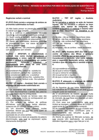 TRT/PE e TRT/RJ – REVISÃO DA MATÉRIA POR MEIO DE RESOLUÇÃO DE QUESTÕES FCC
Português
Rodrigo Bezerra
3
Regências verbal e nominal
01.(FCC) Está correto o emprego de ambos os
pronomes sublinhados na frase:
(A) Não basta pensar na prevenção; exercer-lhe
é o dever que nos compete.
(B) Se a violência é indiscriminada, devemos
repudiá-la, submetendo-a à execração pública.
(C) Quem aceita a barbárie, legitima-lhe; quem
lhe rejeita, pede a punição do responsável.
(D) Diante das autoridades, devemos cobrá-las
as providências para, nos casos de iminente
violência, prevenir-lhes.
(E) Se te prevines, não precisarás preocupar-se
com as situações sem remédio.
02.(FCC – APOF/SP) A informalidade é
instável, mas como muitos consideram a
informalidade o único meio de sobreviver,
tendem a atribuir à informalidade um caráter
permanente, receando substituir a
informalidade pelo risco de uma outra
situação desconhecida.
(A) consideram-lhe - atribuí-la - substituí-la
(B) a consideram - atribuir-lhe - substituí-la
(C) a consideram - atribuí-la - a substituir
(D) lhe consideram - atribuir-lhe - substituir-lhe
(E) consideram-na - atribuir a ela - lhe substituir
03.(TRT 11ª região – Analista) Está correto o
emprego da expressão sublinhada em:
(A) Os dicionários são muito úteis, sobretudo
para bem discriminarmos o sentido das palavras
em cujas resida alguma ambiguidade.
(B) O texto faz menção ao famoso caso das
cotas, pelas quais muitos se contrapuseram por
considerá-las discriminatórias.
(C) Por ocasião da defesa de políticas
afirmativas, com as quais tantos aderiram,
instaurou-se um caloroso debate público.
(D) Um dicionário pode oferecer muitas
surpresas, dessas em que não conta quem vê
cada palavra como a
expressão de um único sentido.
(E) Esclarece-nos o texto as acepções da palavra
discriminação, pela qual se expressam ações
inteiramente divergentes.
04.(FCC – TRT 23ª região – Analista
Judiciário)
Se há iniciativa e astúcia na ação do homem
injusto, não há iniciativa e astúcia no bom
cidadão que, apesar de indignado, não
confere à iniciativa e à astúcia o mesmo valor
que o mau reconhece na iniciativa e na
astúcia.
(A) há elas - não as confere - reconhece nelas.
(B) as há - não lhes confere - nelas reconhece.
(C) as há - não confere-lhes - as reconhece.
(D) há as mesmas - não lhes confere -
reconhece-lhes.
(E) há estas - não as confere - nelas reconhece.
05. (FCC – MPU Analista 2007) Em 1766 surge
contra os vadios das Minas a primeira
investida oficial de que se tem notícia.
Considerado o contexto, uma outra redação
para o segmento destacado acima, que está
correta e que não prejudica o sentido original,
é:
(A) cuja existência se conhece.
(B) da qual a notícia foi dada.
(C) que a notícia foi veiculada.
(D) na qual se tem o registro.
(E) de que a notícia chegou até nós.
06.(FCC) É adequado o emprego de AMBAS
as expressões sublinhadas na frase:
(A) As fogueiras de que todos testemunhamos
nos noticiários da TV constituem um sinal a quem
ninguém pode ser insensível.
(B) O encolhimento do Estado, ao qual muita
gente foi complacente, abriu espaço para a lógica
do mercado, de cuja frieza vem fazendo um sem-
número de vítimas.
(C) Com essa sua subserviência, pela qual
muitos se insurgem, o Estado deixa de cumprir o
papel social de que tantos estão contando.
(D) As medidas repressivas de que o Estado vem
se valendo em nada contribuem para o
encaminhamento das soluções a que os
desempregados aspiram.
(E) Diante da pujança do Mercado europeu, de
cuja poucos vêm desfrutando, os excluídos
acendem fogueiras cujo o vigor fala por si só.
 
