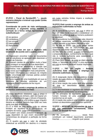 TRT/PE e TRT/RJ – REVISÃO DA MATÉRIA POR MEIO DE RESOLUÇÃO DE QUESTÕES FCC
Português
Rodrigo Bezerra
4
07.(FCC – Fiscal de Rendas/SP) “... aquele
monarca distante e invisível cujo poder Cortés
representava.”
Considerado do ponto de vista estritamente
gramatical, o segmento acima mantém a
correção se a forma verbal representava for
substituída por:
(A) se apoiava.
(B) contestava.
(C) se curvava.
(D) desconfiava.
(E) fazia frente.
08.(FCC) A frase em que a regência está
totalmente de acordo com o padrão culto é:
(A) Esperavam encontrar todos os documentos
que os estudiosos se apoiaram para descrever a
viagem de Colombo.
(B) Estavam cientes de que teriam muito a fazer
para conseguir os registros de que dependiam.
(C) Encontraram-se referências à coerção que
marinheiros mais experientes faziam contra os
mais novos que trabalhassem mais arduamente.
(D) Foram informados que esboços da inóspita
região circundada com imensas pedras podiam
ser consultados.
(E) Havia registro de uma insatisfação em que os
insurretos às atitudes arbitrárias de um
navegante foram impedidos de lhe inquirir.
09.(FCC) Está correto o emprego de ambos os
elementos sublinhados na frase:
(A) Essa tendência obsessiva, cujo o preço é
alto, consome muito dinheiro, além de inspirar um
tipo de comportamento que o ridículo é freqüente.
(B) Essa obsessão é uma prática a que ninguém
deveria se orgulhar, embora haja cada vez mais
gente que dela se submeta.
(C) É a frase de uma época onde os valores
tendiam ao equilíbrio e à permanência, ao
contrário da nossa, onde tudo é transitório.
(D) Custam caro esses produtos e serviços, de
cujos dependem os que vivem obcecados ao
compromisso de atingirem a perfeição da forma
física.
(E) O quadro em que o valor da atividade
intelectual se encontra em declínio é o mesmo
em cujos estreitos limites impera a exaltação
absoluta do corpo.
10.(FCC) Está correto o emprego de ambas as
expressões sublinhadas na frase:
(A) A consciência humana, em cuja é difícil se
fixar um valor moral, é levada a estabelecer um
conceito de justiça do qual os homens pudessem
se satisfazer.
(B) A consciência humana, à qual cabe discernir
os valores essenciais, esbarra na definição de
justiça, conceito a que faltam precisão e rigor.
(C) As leis do direito, nas quais geram tantas
controvérsias, são os instrumentos em que
dispomos para tentar regular nossas ações.
(D) Não falta aos juristas, a quem contamos para
a proposição de leis, conhecimento técnico – que
não é, todavia, suficiente para estabelecer o
consenso de que aspiramos.
(E) Para Hans Kelsen, de onde se citam algumas
idéias, a “felicidade da justiça” é uma expressão
em cuja os homens deveriam buscar inspiração.
11.(FCC – TRT 23ª região – Analista
Judiciário) Está adequado o emprego do
elemento sublinhado na frase:
(A) A resignação diante dos descalabros é uma
reação de cujos efeitos só trazem benefícios aos
maus cidadãos.
(B) A firme reação dos justos será uma surpresa
de que os desonestos jamais estarão
preparados.
(C) A desonestidade e o egoísmo são defeitos de
cujos nenhum contraventor se envergonha.
(D) Os princípios de dignidades aos quais o
homem honesto vê uma prioridade devem
transformar-se em ação.
(E) A inação dos justos é uma condição com que
contam os desonestos para continuar operando.
12.(FCC – APOF/SP) As expressões de que e
por que preenchem corretamente, nessa
ordem, as lacunas da frase:
(A) As revoluções ................... essas fotos
constituem um notável depoimento acarretam
traumas ........................ ninguém quer passar.
 