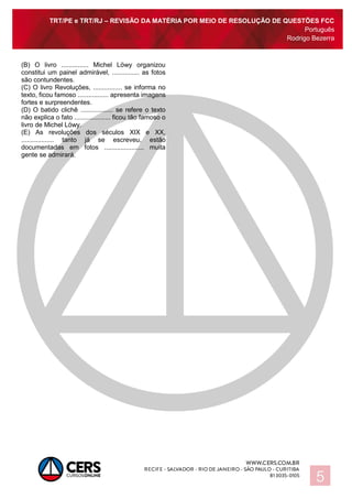 TRT/PE e TRT/RJ – REVISÃO DA MATÉRIA POR MEIO DE RESOLUÇÃO DE QUESTÕES FCC
Português
Rodrigo Bezerra
5
(B) O livro ............... Michel Löwy organizou
constitui um painel admirável, ............... as fotos
são contundentes.
(C) O livro Revoluções, ................ se informa no
texto, ficou famoso ................. apresenta imagens
fortes e surpreendentes.
(D) O batido clichê .................. se refere o texto
não explica o fato .................... ficou tão famoso o
livro de Michel Löwy.
(E) As revoluções dos séculos XIX e XX,
.................. tanto já se escreveu, estão
documentadas em fotos ...................... muita
gente se admirará.
 