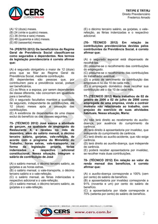 TRT/PE E TRT/RJ
Direito Previdenciário
Frederico Amado
2
(A) 12 (doze) meses.
(B) 24 (vinte e quatro) meses.
(C) 36 (trinta e seis) meses.
(D) 48 (quarenta e oito) meses.
(E) 60 (sessenta) meses.
74- (PERITO 2012) Os beneficiários do Regime
Geral de Previdência Social classificam-se
como segurados e dependentes. Nos termos
da legislação previdenciária é correto afirmar
que:
(A) é segurado obrigatório o maior de 12 (doze)
anos que se filiar ao Regime Geral da
Previdência Social, mediante contribuição.
(B) dependentes são pessoas que, por
contribuírem para a previdência social, podem
ser beneficiários.
(C) os filhos e a esposa, por serem dependentes
da classe diferente, não concorrem em igualdade
para o benefício.
(D) o segurado facultativo mantém a qualidade
de segurado, independente de contribuições, até
12 (doze) meses após a cessação das
contribuições.
(E) A existência de dependentes de uma classe
exclui do benefício os das classes seguintes.
75- (TÉCNICO 2012) José exerce a atividade
de garçom, na qualidade de empregado do
Restaurante X, e recebeu no mês de
dezembro, além do salário mensal, o décimo
terceiro salário, gorjetas, vale-refeição, de
acordo com o programa do Ministério do
Trabalho, horas extras, vale-transporte, na
forma da legislação própria, férias
indenizadas e respectivo adicional
constitucional. Nessa situação, integram o
salário de contribuição de José
(A) o salário mensal, o décimo terceiro salário, as
gorjetas e as horas extras.
(B) o salário mensal, o vale-transporte, o décimo
terceiro salário e o vale-refeição.
(C) o salário mensal, as férias indenizadas e
respectivo adicional e o vale-refeição.
(D) o salário mensal, o décimo terceiro salário, as
gorjetas e o vale-refeição.
(E) o décimo terceiro salário, as gorjetas, o vale-
refeição, as férias indenizadas e o respectivo
adicional.
(76- TÉCNICO 2012) Em relação às
contribuições previdenciárias devidas pelos
contribuintes da Previdência Social, é correto
afirmar que:
(A) o segurado especial está dispensado de
recolhê-las.
(B) presume-se o recolhimento das contribuições
do empregado.
(C) presume-se o recolhimento das contribuições
do trabalhador eventual.
(D) o prazo de vencimento da contribuição das
empresas é no dia 10 de cada mês.
(E) o empregado doméstico deve recolher sua
contribuição até o dia 10 de cada mês.
77- (TÉCNICO 2012) Maria trabalhou de 02 de
janeiro de 2006 a 02 de julho de 2006 como
empregada de uma empresa, vindo a contrair
moléstia não relacionada ao trabalho, com
prejuízo do exercício de suas atividades
habituais. Nessa situação, Maria:
(A) não terá direito ao recebimento do auxílio-
doença, por ausência do cumprimento da
carência.
(B) terá direito à aposentadoria por invalidez, que
independe do cumprimento de carência.
(C) terá direito ao auxílio-acidente, que não exige
carência.
(D) terá direito ao auxílio-doença, que independe
de carência.
(E) poderá receber aposentadoria por invalidez,
se recolher mais duas contribuições.
78- (TÉCNICO 2012) Em relação ao valor da
renda mensal dos benefícios, é correto
afirmar que:
(A) o auxílio-doença corresponde a 100% (cem
por cento) do salário de benefício.
(B) a aposentadoria por invalidez corresponde a
91% (noventa e um) por cento do salário de
benefício.
(C) a aposentadoria por idade corresponde a
70% (setenta por cento) do salário de benefício.
 