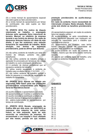 TRT/PE E TRT/RJ
Direito Previdenciário
Frederico Amado
3
(D) a renda mensal da aposentadoria especial
não está sujeita ao fator previdenciário.
(E) a renda mensal da aposentadoria por tempo
de contribuição não está sujeita ao fator
previdenciário.
79- (PERITO 2012) Por motivo de disputa
relacionada ao trabalho, o empregado
Antunes sofre agressão física intencional de
terceiro, Marcos, no refeitório da empresa
durante o seu horário de almoço. Em razão da
desavença Antunes fraturou um dedo da mão
direita, o que lhe ocasionou uma redução
temporária da capacidade de trabalho. Nesta
situação, nos termos da legislação
previdenciária, pode-se afirmar que Antunes:
(A) não sofreu acidente de trabalho por estar em
horário de refeição, portanto não estar
trabalhando.
(B) não sofreu acidente de trabalho porque a
agressão foi provocada por terceiro e não colega
de trabalho ou outro empregado da empresa.
(C) é portador de doença profissional que se
equipara a acidente de trabalho.
(D) sofreu evento equiparado a acidente de
trabalho para os efeitos da Lei nº 8.213/91.
(E) não sofreu acidente de trabalho porque a
lesão foi pequena e a redução da capacidade de
trabalho foi temporária.
80- (PERITO 2012) Apenas em relação aos
segurados, NÃO fazem parte das prestações
previdenciárias compreendidas pelo Regime
Geral de Previdência Social:
(A) auxílio-acidente e aposentadoria por idade.
(B) aposentadoria por invalidez e salário família.
(C) auxílio-reclusão e reabilitação profissional.
(D) auxílio-doença e aposentadoria especial.
(E) salário-maternidade e aposentadoria por
tempo de contribuição.
81- (PERITO 2012) Renato, empregado da
Gráfica Alfa por dois anos, em 26/01/2010 ao
manusear uma máquina de corte sofreu
fratura na mão esquerda. Após ter sido
socorrido na enfermaria da empresa, foi
encaminhado a um hospital e ficou afastado
por três meses, período em que recebeu
prestação previdenciária de auxílio-doença
acidentário.
Em razão do acidente, houve necessidade de
intervenção cirúrgica. Nesta situação, Renato
ainda terá direito ao benefício previdenciário
de:
(A) aposentadoria especial, em razão do acidente
típico de trabalho sofrido.
(B) auxílio-acidente, se após consolidadas as
lesões resultarem sequelas que impliquem em
redução da capacidade para o trabalho que
habitualmente exercia.
(C) aposentadoria por invalidez, caso tenha
havido redução parcial da capacidade de
trabalho, mas suscetível de reabilitação.
(D) auxílio-acidente em razão do acidente de
trabalho, mesmo que não tenha havido nenhuma
sequela.
(E) pecúlio por acidente típico de trabalho, uma
vez que se acidentou no local de trabalho.
GABARITO
66. D
67. C
68. A
69. D
70. C
71. D
72. D
73. B
74. E
75. A
76. B
77. A
78. D
79. D
80. C
81. B
 