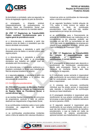 TRT/PE (6ª REGIÃO)
Noções de Previdenciário
Frederico Amado
10
lá domiciliado e contratado, salvo se segurado na
forma da legislação vigente do país de domicílio.
e) empregado, o dirigente sindical,
independentemente do enquadramento no
Regime Geral de Previdência Social que
mantinha antes do exercício do mandato eletivo.
28. (TRT 11ª Região/Juiz do Trabalho/2005)
Podem contribuir facultativamente para o
regime geral de previdência social
a) a dona-de-casa, o estudante a partir dos
quatorze anos de idade e o presidiário que não
exerce atividade remunerada.
b) a dona-de-casa, o estudante a partir dos
dezesseis anos de idade e o servidor púbico sem
regime próprio.
c) a dona-de-casa, o estudante a partir dos
dezesseis anos de idade e a empregada
doméstica que trabalha em imóvel rural em
atividades sem fins lucrativos.
d) a dona-de-casa, o trabalhador autônomo e o
brasileiro contratado no Brasil para trabalhar em
filial de empresa brasileira no exterior.
e) o segurado especial, o estudante a partir dos
dezesseis anos de idade e o síndico não
remunerado de condomínio.
2.3. Contribuições previdenciárias
29. (TCE-MG/Procurador do Ministério Público
de Contas/2007) Em relação ao financiamento
do Regime Geral da Previdência Social, é
correto afirmar que
a) as receitas líquidas provenientes de concursos
de prognósticos, excluído o valor do prêmio,
destinam-se integralmente à Seguridade Social.
b) as contribuições incidentes sobre o lucro estão
vinculadas ao pagamento de benefícios
previdenciários.
c) as contribuições previdenciárias incidentes
sobre a folha de salários têm natureza tributária e
incluem-se entre as contribuições de intervenção
sobre o domínio econômico.
d) ao segurado facultativo incidirá alíquota de
11%, sobre o limite mínimo do salário de
contribuição a título de contribuição
previdenciária, caso opte por não receber
aposentadoria por tempo de contribuição.
e) as contribuições para o financiamento de
acidente do trabalho devem ser instituídas por lei
complementar e as alíquotas poderão ser
reduzidas em até 50% ou aumentadas em até
100%, em razão do desempenho da empresa em
relação à sua respectiva atividade, aferido pelo
Fator Acidentário de Prevenção − FAP.
30. (TRT 11ª Região/Juiz do Trabalho/2005)
Em relação à responsabilidade pela
arrecadação e recolhimento das
contribuições, é correto afirmar:
a) O empregador é responsável pelo desconto e
recolhimento da contribuição previdenciária
devida pelo empregado. Caso se omita, a
cobrança do montante devido será feita
diretamente do segurado.
b) O trabalhador avulso somente é responsável
pelo recolhimento de sua própria contribuição se
não for sindicalizado, caso contrário o sindicato
será o responsável.
c) A empresa que remunera contribuinte
individual que lhe presta serviço é responsável
pela retenção e recolhimento da contribuição
devida por esse trabalhador.
d) O empregado doméstico é responsável pelo
recolhimento de sua própria contribuição, sendo
tal encargo a este facultado, mediante assinatura
de termo perante o INSS.
e) O segurado especial é responsável pelo
recolhimento de sua própria contribuição, sem a
qual não terá direito a recebimento de benefício
previdenciário, o que se impõe em razão da
contributividade do sistema previdenciário,
aplicável também aos trabalhadores do campo.
 