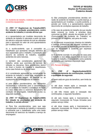TRT/PE (6ª REGIÃO)
Noções de Previdenciário
Frederico Amado
11
24. Acidente de trabalho, moléstias ocupacionais
e eventos equiparados
31. (TRT 11ª Região/Juiz do Trabalho/2007)
Em relação à proteção previdenciária contra
acidente do trabalho, é correto afirmar que
a) a aposentadoria por invalidez decorrente de
acidente de trabalho é calculada a partir de base
de cálculo e alíquota maiores do que as utilizadas
para a apuração do valor de uma aposentadoria
por invalidez comum.
b) o auxílio-acidente, que é concedido ao
trabalhador que apresenta redução definitiva de
sua capacidade para o trabalho, é prestação que
decorre de acidente do trabalho, excluídos
acidentes de outra natureza.
c) também são considerados acidentes do
trabalho, ainda que ocorridos no período de
refeição ou descanso, fatos acontecidos dentro
do local e horário do trabalho e classificáveis
como caso fortuito ou de força maior.
d) é considerada agravação ou complicação de
acidente do trabalho a lesão que, decorrente de
acidente de outra origem, se associe ou se
superponha às consequências do anterior.
e) para efeitos previdenciários, são elementos
necessários e suficientes para a caracterização
de um acidente do trabalho a existência de lesão
e o nexo entre esta e o exercício de trabalho na
condição de empregado, trabalhador avulso ou
segurado especial.
32. (TRT 11ª Região/Juiz do Trabalho/2005)
Em relação às prestações por acidente do
trabalho, é correto afirmar:
a) Para fins previdenciários, para que seja
caracterizado o acidente do trabalho é necessário
e suficiente que o trabalhador sofra uma lesão
decorrente do exercício do trabalho a serviço do
empregador.
b) São prestações previdenciárias devidas em
razão de acidente do trabalho o auxílio-doença, a
aposentadoria por invalidez, o auxílio-acidente, a
pensão por morte e a aposentadoria especial
decorrente de condições especiais de trabalho.
c) No caso de acidente do trabalho de que resulte
lesão corporal ou morte, a empresa deve
comunicar ao INSS, através da emissão de CAT
(Comunicação de Acidente do Trabalho) no
primeiro dia útil seguinte, sob pena de multa.
d) As doenças ocupacionais (doença do trabalho
e doença profissional) são aquelas contidas em
rol taxativo previsto na legislação previdenciária e
que se equiparam a acidente, por expressa
disposição legal.
e) O acidente ocorrido no percurso da casa para
o trabalho e vice-versa, mesmo fora do local e do
horário do trabalho, é considerado como acidente
do trabalho, por expressa disposição legal.
2.5. Período de graça
33. (TRF 4ª Região/Analista/2010)
Independentemente de contribuições, mantém
a qualidade de segurado:
a) quem está em gozo de benefício, sem limite de
prazo.
b) até doze meses após a cessação das
contribuições, o segurado facultativo.
c) até três meses após a cessação das
contribuições, o segurado facultativo.
d) até seis meses após o licenciamento, o
segurado incorporado às Forças Armadas para
prestar serviço militar.
e) até doze meses após o licenciamento, o
segurado incorporado às Forças Armadas para
prestar serviço militar.
 