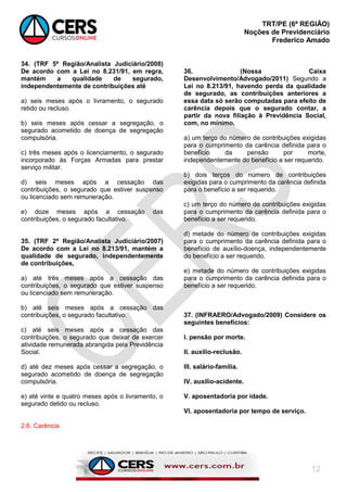 TRT/PE (6ª REGIÃO)
Noções de Previdenciário
Frederico Amado
12
34. (TRF 5ª Região/Analista Judiciário/2008)
De acordo com a Lei no 8.231/91, em regra,
mantém a qualidade de segurado,
independentemente de contribuições até
a) seis meses após o livramento, o segurado
retido ou recluso.
b) seis meses após cessar a segregação, o
segurado acometido de doença de segregação
compulsória.
c) três meses após o licenciamento, o segurado
incorporado às Forças Armadas para prestar
serviço militar.
d) seis meses após a cessação das
contribuições, o segurado que estiver suspenso
ou licenciado sem remuneração.
e) doze meses após a cessação das
contribuições, o segurado facultativo.
35. (TRF 2ª Região/Analista Judiciário/2007)
De acordo com a Lei no 8.213/91, mantém a
qualidade de segurado, independentemente
de contribuições,
a) até três meses após a cessação das
contribuições, o segurado que estiver suspenso
ou licenciado sem remuneração.
b) até seis meses após a cessação das
contribuições, o segurado facultativo.
c) até seis meses após a cessação das
contribuições, o segurado que deixar de exercer
atividade remunerada abrangida pela Previdência
Social.
d) até dez meses após cessar a segregação, o
segurado acometido de doença de segregação
compulsória.
e) até vinte e quatro meses após o livramento, o
segurado detido ou recluso.
2.6. Carência
36. (Nossa Caixa
Desenvolvimento/Advogado/2011) Segundo a
Lei no 8.213/91, havendo perda da qualidade
de segurado, as contribuições anteriores a
essa data só serão computadas para efeito de
carência depois que o segurado contar, a
partir da nova filiação à Previdência Social,
com, no mínimo,
a) um terço do número de contribuições exigidas
para o cumprimento da carência definida para o
benefício da pensão por morte,
independentemente do benefício a ser requerido.
b) dois terços do número de contribuições
exigidas para o cumprimento da carência definida
para o benefício a ser requerido.
c) um terço do número de contribuições exigidas
para o cumprimento da carência definida para o
benefício a ser requerido.
d) metade do número de contribuições exigidas
para o cumprimento da carência definida para o
benefício de auxílio-doença, independentemente
do benefício a ser requerido.
e) metade do número de contribuições exigidas
para o cumprimento da carência definida para o
benefício a ser requerido.
37. (INFRAERO/Advogado/2009) Considere os
seguintes benefícios:
I. pensão por morte.
II. auxílio-reclusão.
III. salário-família.
IV. auxílio-acidente.
V. aposentadoria por idade.
VI. aposentadoria por tempo de serviço.
 