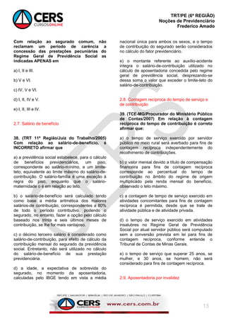TRT/PE (6ª REGIÃO)
Noções de Previdenciário
Frederico Amado
13
Com relação ao segurado comum, não
reclamam um período de carência a
concessão das prestações pecuniárias do
Regime Geral de Previdência Social as
indicadas APENAS em
a) I, II e III.
b) V e VI.
c) IV, V e VI.
d) I, II, IV e V.
e) I, II, III e IV.
2.7. Salário de benefício
38. (TRT 11ª Região/Juiz do Trabalho/2005)
Com relação ao salário-de-benefício, é
INCORRETO afirmar que
a) a previdência social estabelece, para o cálculo
de benefícios previdenciários, um piso,
correspondente ao salário-mínimo, e um limite-
teto, equivalente ao limite máximo do salário-de-
contribuição. O salário-família é uma exceção à
regra do piso, enquanto que o salário-
maternidade o é em relação ao teto.
b) o salário-de-benefício será calculado tendo
como base a média aritmética dos maiores
salários-de contribuição, correspondentes a 80%
de todo o período contributivo, podendo o
segurado, no entanto, fazer a opção pelo cálculo
baseado nos trinta e seis últimos meses de
contribuição, se lhe for mais vantajoso.
c) o décimo terceiro salário é considerado como
salário-de-contribuição, para efeito de cálculo da
contribuição mensal do segurado da previdência
social. Entretanto, não será utilizado no cálculo
do salário-de-benefício de sua prestação
previdenciária.
d) a idade, a expectativa de sobrevida do
segurado, no momento da aposentadoria,
calculadas pelo IBGE tendo em vista a média
nacional única para ambos os sexos, e o tempo
de contribuição do segurado serão considerados
no cálculo do fator previdenciário.
e) o montante referente ao auxílio-acidente
integra o salário-de-contribuição utilizado no
cálculo de aposentadoria concedida pelo regime
geral de previdência social, desprezando-se
dessa soma o valor que exceder o limite-teto do
salário-de-contribuição.
2.8. Contagem recíproca do tempo de serviço e
de contribuição
39. (TCE-MG/Procurador do Ministério Público
de Contas/2007) Em relação à contagem
recíproca do tempo de contribuição é correto
afirmar que:
a) o tempo de serviço exercido por servidor
público no meio rural será averbado para fins de
contagem recíproca independentemente do
recolhimento de contribuições.
b) o valor mensal devido a título de compensação
financeira para fins de contagem recíproca
corresponde ao percentual do tempo de
contribuição no âmbito do regime de origem
multiplicado pela renda mensal do benefício,
observado o teto máximo.
c) a contagem de tempo de serviço exercido em
atividades concomitantes para fins de contagem
recíproca é permitida, desde que se trate de
atividade pública e de atividade privada.
d) o tempo de serviço exercido em atividades
insalubres no Regime Geral de Previdência
Social por atual servidor público será computado
sem a conversão prevista em lei para fins de
contagem recíproca, conforme entende o
Tribunal de Contas de Minas Gerais.
e) o tempo de serviço que superar 25 anos, se
mulher, e 30 anos, se homem, não será
considerado para fins de contagem recíproca.
2.9. Aposentadoria por invalidez
 