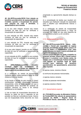 TRT/PE (6ª REGIÃO)
Noções de Previdenciário
Frederico Amado
14
40. (AL-SP/Procurador/2010) Com relação ao
benefício previdenciário da aposentadoria por
invalidez, quando a recuperação for parcial,
sem prejuízo da volta à atividade, a
aposentadoria será mantida
a) no seu valor integral, durante seis meses
contados da data em que for verificada a
recuperação da capacidade.
b) com redução de 50%, durante seis meses
contados da data em que for verificada a
recuperação da capacidade.
c) com redução de 75%, durante seis meses
contados da data em que for verificada a
recuperação da capacidade.
d) no seu valor integral, durante um ano contado
da data em que for verificada a recuperação da
capacidade.
e) com redução de 50%, durante um ano contado
da data em que for verificada a recuperação da
capacidade.
41. (DPE-PA/Defensor/2009) Constitui
condição legal ao recebimento de
aposentadoria por invalidez por segurado do
regime geral de previdência social:
a) a verificação do estado de incapacidade
mediante exame médico-pericial a cargo do SUS
(Sistema Único de Saúde).
b) ter havido a reunião de pelo menos 12 (doze)
contribuições mensais, ressalvadas hipóteses
excepcionais, entre as quais aquelas em que a
incapacidade tenha decorrido de acidente de
qualquer natureza ou causa e de doença
profissional ou do trabalho.
c) não se tratar de incapacidade decorrente de
doença ou lesão de que o segurado já era
portador ao filiar-se à previdência social, mesmo
que tal incapacidade tenha decorrido de mera
progressão ou agravamento daquela doença ou
lesão.
d) a consolidação de lesões que resultem em
sequelas que impliquem redução da capacidade
para o trabalho que habitualmente exercia o
segurado.
e) a verificação do estado de incapacidade
mediante exame médico-pericial a cargo da
empresa, nos casos em que esta disponha de
serviço médico próprio ou em convênio.
2.10. Aposentadoria por idade
42. (AL-SP/Procurador/2010) Joana, João,
Janaina e Daniel são segurados do regime
geral de previdência social. Joana possui 57
anos de idade e é trabalhadora rural. João
possui 60 anos de idade e exerce atividade em
regime de economia familiar.
Janaina possui 60 anos de idade e trabalha na
empresa privada urbana WD e Daniel possui
65 anos e é produtor rural. Nestes casos, de
acordo com a Constituição Federal brasileira,
com relação ao requisito legal de idade
mínima para obtenção do benefício
previdenciário da aposentadoria, preenchem
este requisito
a) apenas Joana, Janaina e Daniel.
b) nenhuma das pessoas mencionadas.
c) apenas Joana e Janaina.
d) todas as pessoas mencionadas.
e) apenas Janaina e Daniel.
2.11. Aposentadoria especial
43. (TCE-MG/Procurador do Ministério Público
de Contas/2007) No cálculo da aposentadoria
especial do RGPS − Regime Geral de
Previdência Social, observados, em todas as
 