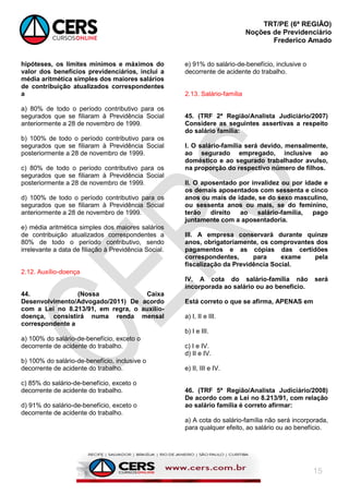 TRT/PE (6ª REGIÃO)
Noções de Previdenciário
Frederico Amado
15
hipóteses, os limites mínimos e máximos do
valor dos benefícios previdenciários, inclui a
média aritmética simples dos maiores salários
de contribuição atualizados correspondentes
a
a) 80% de todo o período contributivo para os
segurados que se filiaram à Previdência Social
anteriormente a 28 de novembro de 1999.
b) 100% de todo o período contributivo para os
segurados que se filiaram à Previdência Social
posteriormente a 28 de novembro de 1999.
c) 80% de todo o período contributivo para os
segurados que se filiaram à Previdência Social
posteriormente a 28 de novembro de 1999.
d) 100% de todo o período contributivo para os
segurados que se filiaram à Previdência Social
anteriormente a 28 de novembro de 1999.
e) média aritmética simples dos maiores salários
de contribuição atualizados correspondentes a
80% de todo o período contributivo, sendo
irrelevante a data de filiação à Previdência Social.
2.12. Auxílio-doença
44. (Nossa Caixa
Desenvolvimento/Advogado/2011) De acordo
com a Lei no 8.213/91, em regra, o auxílio-
doença, consistirá numa renda mensal
correspondente a
a) 100% do salário-de-benefício, exceto o
decorrente de acidente do trabalho.
b) 100% do salário-de-benefício, inclusive o
decorrente de acidente do trabalho.
c) 85% do salário-de-benefício, exceto o
decorrente de acidente do trabalho.
d) 91% do salário-de-benefício, exceto o
decorrente de acidente do trabalho.
e) 91% do salário-de-benefício, inclusive o
decorrente de acidente do trabalho.
2.13. Salário-família
45. (TRF 2ª Região/Analista Judiciário/2007)
Considere as seguintes assertivas a respeito
do salário família:
I. O salário-família será devido, mensalmente,
ao segurado empregado, inclusive ao
doméstico e ao segurado trabalhador avulso,
na proporção do respectivo número de filhos.
II. O aposentado por invalidez ou por idade e
os demais aposentados com sessenta e cinco
anos ou mais de idade, se do sexo masculino,
ou sessenta anos ou mais, se do feminino,
terão direito ao salário-família, pago
juntamente com a aposentadoria.
III. A empresa conservará durante quinze
anos, obrigatoriamente, os comprovantes dos
pagamentos e as cópias das certidões
correspondentes, para exame pela
fiscalização da Previdência Social.
IV. A cota do salário-família não será
incorporada ao salário ou ao benefício.
Está correto o que se afirma, APENAS em
a) I, II e III.
b) I e III.
c) I e IV.
d) II e IV.
e) II, III e IV.
46. (TRF 5ª Região/Analista Judiciário/2008)
De acordo com a Lei no 8.213/91, com relação
ao salário família é correto afirmar:
a) A cota do salário-família não será incorporada,
para qualquer efeito, ao salário ou ao benefício.
 