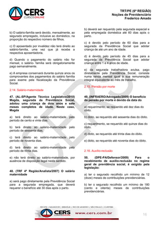 TRT/PE (6ª REGIÃO)
Noções de Previdenciário
Frederico Amado
16
b) O salário-família será devido, mensalmente, ao
segurado empregado, inclusive ao doméstico, na
proporção do respectivo número de filhos.
c) O aposentado por invalidez não terá direito ao
salário-família, uma vez que já recebe a
respectiva aposentadoria.
d) Quando o pagamento do salário não for
mensal, o salário- família será obrigatoriamente
pago semanalmente.
e) A empresa conservará durante quinze anos os
comprovantes dos pagamentos do salário família
para exame pela fiscalização da Previdência
Social.
2.14. Salário-maternidade
47. (AL-SP/Agente Técnico Legislativo/2010)
Magda, segurada da Previdência Social,
adotou uma criança de dois anos e sete
meses completos de idade. Neste caso,
Magda
a) terá direito ao salário-maternidade pelo
período de cento e vinte dias.
b) terá direito ao salário-maternidade pelo
período de sessenta dias.
c) terá direito ao salário-maternidade pelo
período de noventa dias.
d) terá direito ao salário-maternidade pelo
período de trinta dias.
e) não terá direito ao salário-maternidade, por
ausência de disposição legal neste sentido.
48. (TRF 4ª Região/Analista/2007) O salário
maternidade
a) será pago diretamente pela Previdência Social
para a segurada empregada, que deverá
requerer o benefício até 30 dias após o parto.
b) deverá ser requerido pela segurada especial e
pela empregada doméstica até 60 dias após o
parto.
c) é devido pelo período de 60 dias para a
segurada da Previdência Social que adotar
criança de até um ano de idade.
d) é devido pelo período de 45 dias para a
segurada da Previdência Social que adotar
criança entre 1 e 4 anos de idade.
e) da segurada trabalhadora avulsa, pago
diretamente pela Previdência Social, consiste
numa renda mensal igual à sua remuneração
integral equivalente ao mês de trabalho.
2.15. Pensão por morte
49. (INFRAERO/Advogado/2009) O benefício
da pensão por morte é devido da data do
a) requerimento, se requerido até dez dias do
óbito.
b) óbito, se requerido até sessenta dias do óbito.
c) requerimento, se requerido até quinze dias do
óbito.
d) óbito, se requerido até trinta dias do óbito.
e) óbito, se requerido até noventa dias do óbito.
2.16. Auxílio-reclusão
50. (DPE-PA/Defensor/2009) Para o
recebimento de auxílio-reclusão no regime
geral de previdência social, é exigido pela
legislação:
a) ter o segurado recolhido um mínimo de 12
(doze) meses de contribuições previdenciárias.
b) ter o segurado recolhido um mínimo de 180
(cento e oitenta) meses de contribuições
previdenciárias.
 
