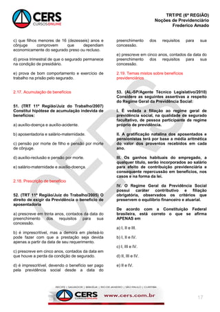 TRT/PE (6ª REGIÃO)
Noções de Previdenciário
Frederico Amado
17
c) que filhos menores de 16 (dezesseis) anos e
cônjuge comprovem que dependiam
economicamente do segurado preso ou recluso.
d) prova trimestral de que o segurado permanece
na condição de presidiário.
e) prova de bom comportamento e exercício de
trabalho na prisão pelo segurado.
2.17. Acumulação de benefícios
51. (TRT 11ª Região/Juiz do Trabalho/2007)
Constitui hipótese de acumulação indevida de
benefícios:
a) auxílio-doença e auxílio-acidente.
b) aposentadoria e salário-maternidade.
c) pensão por morte de filho e pensão por morte
de cônjuge.
d) auxílio-reclusão e pensão por morte.
e) salário-maternidade e auxílio-doença.
2.18. Prescrição de benefício
52. (TRT 11ª Região/Juiz do Trabalho/2005) O
direito de exigir da Previdência o benefício de
aposentadoria
a) prescreve em trinta anos, contados da data do
preenchimento dos requisitos para sua
concessão.
b) é imprescritível, mas a demora em pleiteá-lo
pode fazer com que a prestação seja devida
apenas a partir da data de seu requerimento.
c) prescreve em cinco anos, contados da data em
que houve a perda da condição de segurado.
d) é imprescritível, devendo o benefício ser pago
pela previdência social desde a data do
preenchimento dos requisitos para sua
concessão.
e) prescreve em cinco anos, contados da data do
preenchimento dos requisitos para sua
concessão.
2.19. Temas mistos sobre benefícios
previdenciários
53. (AL-SP/Agente Técnico Legislativo/2010)
Considere as seguintes assertivas a respeito
do Regime Geral da Previdência Social:
I. É vedada a filiação ao regime geral de
previdência social, na qualidade de segurado
facultativo, de pessoa participante de regime
próprio de previdência.
II. A gratificação natalina dos aposentados e
pensionistas terá por base a média aritmética
do valor dos proventos recebidos em cada
ano.
III. Os ganhos habituais do empregado, a
qualquer título, serão incorporados ao salário
para efeito de contribuição previdenciária e
consequente repercussão em benefícios, nos
casos e na forma da lei.
IV. O Regime Geral da Previdência Social
possui caráter contributivo e filiação
obrigatória, observados os critérios que
preservem o equilíbrio financeiro e atuarial.
De acordo com a Constituição Federal
brasileira, está correto o que se afirma
APENAS em
a) I, II e III.
b) I, II e IV.
c) I, III e IV.
d) II, III e IV.
e) II e IV.
 
