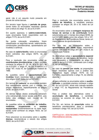 TRT/PE (6ª REGIÃO)
Noções de Previdenciário
Frederico Amado
19
geral, não é um assunto muito presente em
provas de outras bancas.
Em terceiro lugar figurou o período de graça,
sendo todos os enunciados resolvidos apenas
com a leitura do artigo 15, da Lei 8.213/91.
Em quarto apareceu o salário-maternidade,
cujos enunciados foram respondidos com os
artigos 71/73, da Lei 8.213/91.
Na quinta colocação, empatados, foram
classificados os seguintes temas: salário-família,
contribuições previdenciárias, aposentadoria por
invalidez e carência.
No caso do salário-família, todos os enunciados
foram extraídos dos artigos 65/70, da Lei
8.213/91.
Para a resolução dos enunciados sobre as
contribuições previdenciárias, o leitor precisou
conhecer os artigos 21, 22, 26, 30 e 33 (§5º), da
Lei 8.212/91; o artigo 4º, da Lei 10.666/03 e o
artigo 167, inciso XI, da Constituição Federal de
1988.
As questões sobre a aposentadoria por
invalidez foram resolvidas com a mera leitura
dos artigos 42/47, todos da Lei 8.213/91.
Em termos de carência, os enunciados também
fora solucionados apenas com o manejo dos
artigos respectivos, especificamente os artigos
24/26, da Lei 8.213/91.
Os demais temas abaixo analisados obtiveram
uma cobrança em menor escala pela FCC, pois
todos eles contaram com menos de 10
enunciados.
As questões sobre os acidentes de trabalho,
moléstias ocupacionais e eventos
equiparados fundamentaram-se no texto legal,
sendo curial conhecer os artigos 19/23, da Lei
8.213/91.
Para solucionar os enunciados sobre o auxílio-
doença, recomenda-se o estudo dos artigos
59/63, da Lei 8.213/91.
Para a resolução dos enunciados acerca do
salário de benefício, o candidato precisou
conhecer os artigos 28, 29 e 33, todos da Lei
8.213/91.
Os enunciados sobre a contagem recíproca do
tempo de serviço e de contribuição foram
solucionados com o manejo dos artigos 94/99, da
Lei 8.213/91, assim como dos artigos 123 e 127,
do Regulamento da Previdência Social, tendo um
maior patamar de aprofundamento.
Por sua vez, os enunciados sobre a
aposentadoria por idade foram respondidos
apenas com base no artigo 201, §7º, inciso II, da
Constituição Federal.
As alternativas sobre a aposentadoria especial
se referiram ao seu salário de benefício, tendo
sido necessário o conhecimento do artigo 29,
inciso II, da Lei 8.213/91, combinado com o artigo
3º, da Lei 9.876/99.
No caso da pensão por morte, as proposições
foram resolvidas apenas com a análise dos
dispositivos legais (artigos 74/79, da Lei
8.213/91), especialmente o artigo 74, do referido
diploma.
Já para enfrentar os enunciados sobre o auxílio-
reclusão, o candidato precisou conhecer o artigo
80, da Lei 8.213/91, tendo sido cobrado também
o artigo 117, do Regulamento da Previdência
Social.
Para a análise das alternativas sobre a
acumulação de benefícios, o candidato
precisou se socorrer do artigo 124, da Lei
8.213/91.
Por fim, em termos de prescrição sobre os
benefícios previdenciários, deve o candidato
conhecer o artigo 103, da Lei 8.213/91.
CAPÍTULO III – DOS REGIMES PRÓPRIOS DE
PREVIDÊNCIA SOCIAL
 