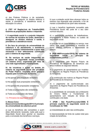 TRT/PE (6ª REGIÃO)
Noções de Previdenciário
Frederico Amado
2
e) dos Poderes Públicos e da sociedade,
destinadas a assegurar os direitos relativos à
saúde, à previdência, à assistência social, à
educação e à cultura.
4. (TRT 14ª Região/Juiz do Trabalho/2005)
Examine as proposições abaixo e responda:
I. A seguridade social é o conjunto integrado
de normas de iniciativa da União, destinado a
assegurar os direitos relativos à saúde, à
previdência e assistência social.
II. Em face do princípio da universalidade da
cobertura e do atendimento, a assistência
social é prestada indistintamente a quem dela
necessitar e tiver efetivamente contribuído
para o sistema de seguridade.
III. Os serviços de saúde integrantes do
complexo da seguridade social constituem
um sistema único, organizado por meio de
uma rede regionalizada e hierarquizada.
IV. As iniciativas e ações no âmbito do
sistema de seguridade social são privativas
do Poder Público, enquanto dever precípuo
imposto pela Constituição ao Estado.
a) Há apenas uma proposição verdadeira.
b) Há apenas duas proposições verdadeiras.
c) Há apenas três proposições verdadeiras.
d) Todas as proposições são verdadeiras.
e) Todas as proposições são falsas.
1.2. Princípios da seguridade social
5. (Nossa Caixa
Desenvolvimento/Advogado/2011) O princípio
da universalidade da cobertura prevê
a) que os benefícios são concedidos a quem
deles efetivamente necessite, razão pela qual a
Seguridade Social deve apontar os requisitos
para a concessão dos benefícios e serviços.
b) que a proteção social deve alcançar todos os
eventos cuja reparação seja premente, a fim de
manter a subsistência de quem dela necessite.
c) que o benefício legalmente concedido pela
Previdência Social não pode ter o seu valor
nominal reduzido.
d) a participação equitativa de trabalhadores,
empregadores e Poder Público no custeio da
seguridade social.
e) que não há um único benefício ou serviço, mas
vários, que serão concedidos e mantidos de
forma seletiva, conforme a necessidade da
pessoa.
6. (PGE-AM/Procurador/2010) No sistema de
seguridade social, o princípio da
solidariedade justifica
a) o pagamento pelo Regime Próprio de
Previdência do Amazonas de benefícios aos
filhos inválidos do segurado falecido.
b) o pagamento de aposentadoria por invalidez
ao segurado do Regime Próprio de Previdência
do Amazonas.
c) a contribuição dos inativos ao Regime Próprio
de Previdência do Amazonas.
d) o pagamento de auxílio-reclusão aos
segurados do Regime Próprio de Previdência do
Amazonas.
e) a possibilidade de concessão aos professores
do Ensino Médio e Fundamental de
aposentadoria com redução de tempo de
contribuição e de idade.
7. (PGM - São Paulo/Procurador/2008) É
princípio explícito da seguridade social na
Constituição de 1988:
a) irredutibilidade do valor das contribuições.
b) desnecessidade de fonte de custeio total para
criação de benefícios.
 