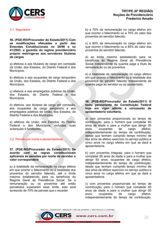 TRT/PE (6ª REGIÃO)
Noções de Previdenciário
Frederico Amado
20
3.1. Segurados
56. (PGE-RO/Procurador do Estado/2011) Com
as modificações efetuadas a partir das
Emendas Constitucionais no 20/98 e no
41/2003, a garantia do regime previdenciário
próprio restringe-se aos servidores titulares
de cargos
a) efetivos e aos titulares de cargo em comissão
da União, dos Estados, do Distrito Federal e dos
Municípios.
b) efetivos e aos ocupantes de cargo temporário
da União, dos Estados, do Distrito Federal e dos
Municípios.
c) efetivos e aos empregados públicos da União,
dos Estados, do Distrito Federal e dos
Municípios.
d) efetivos, aos titulares de cargo em comissão,
aos ocupantes de cargo temporário e aos
empregados públicos da União, dos Estados, do
Distrito Federal e dos Municípios.
e) efetivos da União, dos Estados, do Distrito
Federal e dos Municípios, incluídas suas
autarquias e fundações.
3.2. Pensão por morte e aposentadorias
57. (PGE-RO/Procurador do Estado/2011) De
acordo com as regras constitucionais
aplicáveis às pensões por morte de servidor o
valor corresponderá
a) à totalidade da remuneração no cargo efetivo
em que ocorrer o falecimento ou à totalidade dos
proventos do servidor falecido, até o limite
máximo estabelecido para os benefícios do
Regime Geral de Previdência Social. Se a
remuneração ou os proventos até então
percebidos superarem esse limite, este será
acrescido de 70% da parcela que o exceder.
b) a 70% da remuneração no cargo efetivo em
que ocorrer o falecimento ou a 70% do valor dos
proventos do servidor falecido.
c) a 80% da remuneração no cargo efetivo em
que ocorrer o falecimento ou a 80% do valor dos
proventos do servidor falecido.
d) ao limite máximo estabelecido para os
benefícios do Regime Geral de Previdência
Social independente da quantia paga a título de
remuneração ou de proventos.
e) à totalidade da remuneração no cargo efetivo
em que ocorrer o falecimento ou à totalidade dos
proventos do servidor falecido independente da
quantia paga ao servidor ou ao aposentado.
58. (PGE-RO/Procurador do Estado/2011) O
texto permanente da Constituição Federal
hoje em vigor admite a concessão de
aposentadoria voluntária,
a) com proventos proporcionais ao tempo de
contribuição, para o homem que completar 60
anos de idade e para a mulher que atingir 55
anos, ocupantes de cargo efetivo,
independentemente do tempo de contribuição,
desde que tenham cumprido tempo mínimo de
dez anos de efetivo exercício no serviço público e
cinco anos no cargo efetivo em que se dará a
aposentadoria.
b) com proventos integrais, para o homem que
completar 65 anos de idade e para a mulher que
atingir 60 anos, ocupantes de cargo efetivo,
independentemente do tempo de contribuição,
desde que tenham cumprido tempo mínimo de
dez anos de efetivo exercício no serviço público e
cinco anos no cargo efetivo em que se dará a
aposentadoria.
c) com proventos proporcionais ao tempo de
contribuição, para o homem que completar 65
anos de idade e para a mulher que atingir 60
anos, ocupantes de cargo efetivo,
independentemente do tempo de contribuição,
 