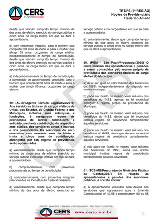 TRT/PE (6ª REGIÃO)
Noções de Previdenciário
Frederico Amado
21
desde que tenham cumprido tempo mínimo de
dez anos de efetivo exercício no serviço público e
cinco anos no cargo efetivo em que se dará a
aposentadoria.
d) com proventos integrais, para o homem que
completar 60 anos de idade e para a mulher que
atingir 55 anos, ocupantes de cargo efetivo,
independentemente do tempo de contribuição,
desde que tenham cumprido tempo mínimo de
dez anos de efetivo exercício no serviço público e
cinco anos no cargo efetivo em que se dará a
aposentadoria.
e) independentemente do tempo de contribuição,
a concessão de aposentadoria voluntária para o
homem que completar 60 anos de idade e para a
mulher que atingir 55 anos, ocupantes de cargo
efetivo.
59. (AL-SP/Agente Técnico Legislativo/2010)
Aos servidores titulares de cargos efetivos da
União, dos Estados, do Distrito Federal e dos
Municípios, incluídas suas autarquias e
fundações, é assegurado regime de
previdência de caráter contributivo e
solidário, mediante contribuição do respectivo
ente público, dos servidores ativos e inativos
e dos pensionistas. Os servidores do sexo
masculino com sessenta anos de idade e
trinta e cinco anos de contribuição,
abrangidos por este regime de previdência
serão aposentados
a) voluntariamente, desde que cumprido tempo
mínimo de cinco anos de efetivo exercício no
serviço público e no cargo efetivo em que se dará
a aposentadoria.
b) compulsoriamente, com proventos
proporcionais ao tempo de contribuição.
c) compulsoriamente, com proventos integrais
relacionados na Constituição Federal brasileira.
d) voluntariamente, desde que cumprido tempo
mínimo de dez anos de efetivo exercício no
serviço público e no cargo efetivo em que se dará
a aposentadoria.
e) voluntariamente, desde que cumprido tempo
mínimo de dez anos de efetivo exercício no
serviço público e cinco anos no cargo efetivo em
que se dará a aposentadoria.
60. (PGM - São Paulo/Procurador/2008) O
limite máximo das aposentadorias e pensões
a serem concedidas pelo regime próprio de
previdência dos servidores titulares de cargo
efetivo do Município
a) deve ser igual ao valor máximo dos benefícios
do INSS, independentemente do disposto em
norma municipal.
b) pode ser fixado no mesmo valor máximo dos
benefícios do INSS, apenas se lei municipal
extinguir o regime próprio de previdência do
Município.
c) pode ser fixado no mesmo valor máximo dos
benefícios do INSS, desde que lei municipal
institua regime de previdência complementar
àqueles servidores.
d) pode ser fixado no mesmo valor máximo dos
benefícios do INSS, desde que decreto municipal
institua regime de previdência complementar
àqueles servidores.
e) não pode ser fixado no mesmo valor máximo
dos benefícios do INSS, ainda que norma
municipal institua regime de previdência
complementar àqueles servidores.
61. (TCE-MG/Procurador do Ministério Público
de Contas/2007) Em relação às
aposentadorias e pensões dos servidores
públicos, é correto afirmar:
a) A aposentadoria voluntária será devida aos
servidores que ingressaram após a Emenda
Constitucional nº 47/05 e completarem 60 ou 55
 