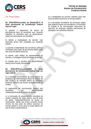 TRT/PE (6ª REGIÃO)
Noções de Previdenciário
Frederico Amado
23
3.4. Temas mistos
64. (PGE-RO/Procurador do Estado/2011) O
texto permanente da Constituição Federal
hoje em vigor
a) garante o pagamento de abono de
permanência para os servidores que, havendo
satisfeito os requisitos para se aposentarem,
optem por permanecer em atividade.
b) admite a readaptação do servidor cuja
demissão tenha sido invalidada por sentença
judicial.
c) garante a estabilidade dos servidores públicos
nomeados para cargo de provimento efetivo após
dois anos de efetivo exercício.
d) admite, para efeitos de aposentadoria do
servidor, a contagem fictícia de tempo de serviço.
e) impede que o servidor em disponibilidade
exerça outra função remunerada.
65. (PGE-SP/Procurador/2009) O texto
permanente da Constituição Federal hoje em
vigor admite
a) o exercício concomitante de cargo efetivo de
professor, da Administração direta do Estado de
São Paulo e de mandato eletivo de Deputado
Estadual, sempre que houver compatibilidade de
horário.
b) pagamento de remuneração integral aos
servidores em disponibilidade
independentemente do tempo de serviço.
c) a concessão de aposentadoria voluntária de
mulher ocupante de cargo efetivo, aos 60 anos
de idade, independentemente do tempo de
contribuição, desde que tenha cumprido tempo
mínimo de dez anos de efetivo exercício no
serviço público e cinco anos no cargo efetivo em
que se dará a aposentadoria.
d) a estabilidade do servidor celetista após três
anos de efetivo exercício no serviço público.
e) a percepção simultânea de proventos pagos
pelo sistema próprio de previdência a Procurador
do Estado e de remuneração decorrente de
exercício de emprego celetista permanente de
advogado, em autarquia estadual.
 