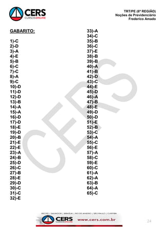 TRT/PE (6ª REGIÃO)
Noções de Previdenciário
Frederico Amado
24
GABARITO:
1)-C
2)-D
3)-A
4)-E
5)-B
6)-C
7)-C
8)-A
9)-C
10)-D
11)-D
12)-D
13)-B
14)-A
15)-A
16)-D
17)-D
18)-E
19)-D
20)-B
21)-E
22)-E
23)-A
24)-B
25)-D
26)-C
27)-B
28)-E
29)-D
30)-C
31)-C
32)-E
33)-A
34)-C
35)-B
36)-C
37)-E
38)-B
39)-B
40)-A
41)-B
42)-D
43)-C
44)-E
45)-D
46)-A
47)-B
48)-E
49)-D
50)-D
51)-E
52)-B
53)-C
54)-A
55)-C
56)-E
57)-A
58)-C
59)-E
60)-C
61)-A
62)-A
63)-B
64)-A
65)-C
 