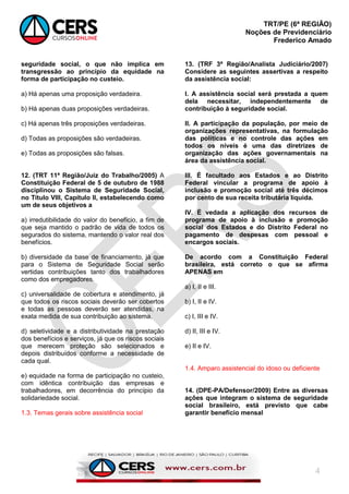 TRT/PE (6ª REGIÃO)
Noções de Previdenciário
Frederico Amado
4
seguridade social, o que não implica em
transgressão ao princípio da equidade na
forma de participação no custeio.
a) Há apenas uma proposição verdadeira.
b) Há apenas duas proposições verdadeiras.
c) Há apenas três proposições verdadeiras.
d) Todas as proposições são verdadeiras.
e) Todas as proposições são falsas.
12. (TRT 11ª Região/Juiz do Trabalho/2005) A
Constituição Federal de 5 de outubro de 1988
disciplinou o Sistema de Seguridade Social,
no Título VIII, Capítulo II, estabelecendo como
um de seus objetivos a
a) irredutibilidade do valor do benefício, a fim de
que seja mantido o padrão de vida de todos os
segurados do sistema, mantendo o valor real dos
benefícios.
b) diversidade da base de financiamento, já que
para o Sistema de Seguridade Social serão
vertidas contribuições tanto dos trabalhadores
como dos empregadores.
c) universalidade de cobertura e atendimento, já
que todos os riscos sociais deverão ser cobertos
e todas as pessoas deverão ser atendidas, na
exata medida de sua contribuição ao sistema.
d) seletividade e a distributividade na prestação
dos benefícios e serviços, já que os riscos sociais
que merecem proteção são selecionados e
depois distribuídos conforme a necessidade de
cada qual.
e) equidade na forma de participação no custeio,
com idêntica contribuição das empresas e
trabalhadores, em decorrência do princípio da
solidariedade social.
1.3. Temas gerais sobre assistência social
13. (TRF 3ª Região/Analista Judiciário/2007)
Considere as seguintes assertivas a respeito
da assistência social:
I. A assistência social será prestada a quem
dela necessitar, independentemente de
contribuição à seguridade social.
II. A participação da população, por meio de
organizações representativas, na formulação
das políticas e no controle das ações em
todos os níveis é uma das diretrizes de
organização das ações governamentais na
área da assistência social.
III. É facultado aos Estados e ao Distrito
Federal vincular a programa de apoio à
inclusão e promoção social até três décimos
por cento de sua receita tributária líquida.
IV. É vedada a aplicação dos recursos de
programa de apoio à inclusão e promoção
social dos Estados e do Distrito Federal no
pagamento de despesas com pessoal e
encargos sociais.
De acordo com a Constituição Federal
brasileira, está correto o que se afirma
APENAS em
a) I, II e III.
b) I, II e IV.
c) I, III e IV.
d) II, III e IV.
e) II e IV.
1.4. Amparo assistencial do idoso ou deficiente
14. (DPE-PA/Defensor/2009) Entre as diversas
ações que integram o sistema de seguridade
social brasileiro, está previsto que cabe
garantir benefício mensal
 