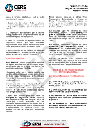 TRT/PE (6ª REGIÃO)
Noções de Previdenciário
Frederico Amado
7
criado, é preciso estabelecer qual a fonte
financiadora do mesmo.
b) Outras fontes de custeio poderão ser criadas,
havendo necessidade, desde que observem a
contrapartida necessária e sejam criadas por lei
ordinária.
c) O empregador deve contribuir para o sistema
de seguridade social, independentemente de ter
ou não empregado à sua disposição.
d) Existe um orçamento único para o Sistema de
Seguridade Social, que será elaborado
conjuntamente pelos órgãos responsáveis pela
saúde, previdência social e assistência social.
e) As contribuições sociais poderão ser cobradas
no mesmo exercício financeiro em que tenha sido
publicada a lei que as instituiu ou aumentou.
Comentários ao capítulo I
Neste Capítulo I foram selecionadas questões
que tratam genericamente da seguridade social,
normalmente com um enfoque nas disposições
constitucionais (artigos 194/204).
Interessante notar que a grande maioria das
questões pôde ser resolvida apenas com a leitura
do texto legal, normalmente a Constituição
Federal de 1988, enquanto algumas exigiram um
estudo doutrinário.
Entretanto, não foi imprescindível o
conhecimento da jurisprudência para a resolução
de nenhum enunciado, sendo que algumas
decisões do STF foram colacionadas apenas
para reforçar as respostas.
O tema mais cobrado pela FCC foram os
princípios da seguridade social, arrolados
como objetivos no artigo 194, parágrafo único, da
Constituição Federal. Entretanto, se fez
necessário também um estudo doutrinário para a
resolução dos enunciados, pois foi imprescindível
o conhecimento do conteúdo jurídico dos
referidos princípios para a resolução de algumas
questões.
Nesse sentido, indica-se as obras Direito
Previdenciário Sistematizado e Sinopse de
Direito Previdenciário de minha autoria, que
contém todas as informações necessárias para
as questões em apreço, ambas publicadas pela
Editora Juspodivm.
Em segundo lugar na cobrança da banca
examinadora, aperece o tema contribuições
para a seguridade social, sendo praticamente
todos os enunciados baseados no extenso e
importantíssimo artigo 195, da Constituição de
1988.
Em terceiro, empatados, figuram os temas
orçamento da seguridade social e
composição da seguridade social, com
questões solucionadas com a leitura dos artigos
165, 194 e 195, da Constituição Federal, assim
como do artigo 8º, da Lei 8.212/91.
Por fim, os demais temas obtiveram uma
cobrança menor em número de enunciados,
sendo solucionados com a leitura das normas
constitucionais sobre a seguridade social.
CAPÍTULO II – DO REGIME GERAL DE
PREVIDÊNCIA SOCIAL
2.1. Conselho Nacional de Previdência Social
21. (TRF 4ª Região/Analista/2010) Sobre o
Conselho Nacional de Previdência Social–
CNPS, considere:
I. O CNPS terá, dentre os seus membros, seis
representantes do Governo Federal.
II. Os membros do CNPS e seus respectivos
suplentes serão nomeados pelo Presidente da
República.
III. Os membros do CNPS representantes
titulares da sociedade civil terão mandato de 2
(dois) anos, vedada a recondução.
 