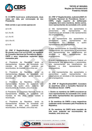 TRT/PE (6ª REGIÃO)
Noções de Previdenciário
Frederico Amado
8
IV. O CNPS reunir-se-á, ordinariamente, duas
vezes por mês, por convocação de seu
Presidente.
Está correto o que consta apenas em
a) I e III.
b) I, II e III.
c) I, II e IV.
d) II, III e IV.
e) I e II.
22. (TRF 3ª Região/Analista Judiciário/2007)
De acordo com a Lei no 8.213/91, os membros
do Conselho Nacional de Previdência Social –
CNPS e seus respectivos suplentes serão
nomeados pelo
a) Presidente da República, tendo os
representantes titulares da sociedade civil
mandato de três anos, podendo ser
reconduzidos, de imediato, uma única vez.
b) Presidente da República, tendo os
representantes titulares da sociedade civil
mandato de dois anos, sendo vedada a
recondução.
c) Presidente da República, tendo os
representantes titulares da sociedade civil
mandato de quatro anos, podendo ser
reconduzidos, de imediato, uma única vez.
d) Presidente do Congresso Nacional, tendo os
representantes titulares da sociedade civil
mandato de três anos, sendo vedada a
recondução.
e) Presidente da República, tendo os
representantes titulares da sociedade civil
mandato de dois anos, podendo ser
reconduzidos, de imediato, uma única vez.
23. (TRF 2ª Região/Analista Judiciário/2007) O
Conselho Nacional de Previdência Social –
CNPS, órgão superior de deliberação
colegiada, terá como membros, dentre outros,
nove representantes da sociedade civil, sendo
a) três representantes dos aposentados e
pensionistas; três representantes dos
trabalhadores em atividade e três representantes
dos empregadores.
b) um representante dos aposentados e
pensionistas; quatro representantes dos
trabalhadores em atividade e quatro
representantes dos empregadores.
c) dois representantes do Governo Federal; três
representantes dos aposentados e pensionistas;
dois representantes dos trabalhadores em
atividade e dois representantes dos
empregadores.
d) quatro representantes do Governo Federal; um
representante dos aposentados e pensionistas;
dois representantes dos trabalhadores em
atividade e dois representantes dos
empregadores.
e) dois representantes dos aposentados e
pensionistas; quatro representantes dos
trabalhadores em atividade e três representantes
dos empregadores.
24. (TRF 4ª Região/Analista/2007) Considere
as assertivas sobre o Conselho Nacional de
Previdência Social - CNPS:
I. Dentre os membros do CNPS encontram-se
nove representantes da sociedade civil, sendo
três deles representantes dos aposentados e
pensionistas.
II. Os membros do CNPS e seus respectivos
suplentes serão nomeados pelo Presidente da
República.
III. Os membros do CNPS terão mandato de
três anos, podendo ser reconduzidos, de
imediato, uma única vez.
 