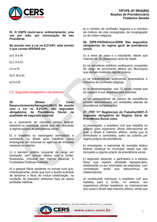 TRT/PE (6ª REGIÃO)
Noções de Previdenciário
Frederico Amado
9
IV. O CNPS reunir-se-á, ordinariamente, uma
vez por mês, por convocação de seu
Presidente.
De acordo com a Lei no 8.213/91, está correto
o que consta APENAS em
a) I, II e III.
b) I, II e IV.
c) I e IV.
d) II, III e IV.
e) II e III.
2.2. Segurados obrigatórios e facultativos
25. (Nossa Caixa
Desenvolvimento/Advogado/2011) De acordo
com a Lei no 8.212/91, são segurados
obrigatórios da Previdência Social na
qualidade de segurado especial
a) o exercente de mandato eletivo federal,
estadual ou municipal, desde que não vinculado
a regime próprio de previdência social.
b) o brasileiro ou estrangeiro domiciliado e
contratado no Brasil para trabalhar como
empregado em sucursal ou agência de empresa
nacional no exterior.
c) o servidor público ocupante de cargo em
comissão, sem vínculo efetivo com a União,
Autarquias, inclusive em regime especial, e
Fundações Públicas Federais.
d) a pessoa física residente no imóvel rural que,
individualmente, ainda que com o auxílio eventual
de terceiros a título de mútua colaboração, na
condição de pescador artesanal faça da pesca
profissão habitual.
e) o ministro de confissão religiosa e o membro
de instituto de vida consagrada, de congregação
ou de ordem religiosa.
26. (DPE-PA/Defensor/2009) São segurados
obrigatórios do regime geral de previdência
social:
a) a dona de casa e o estudante, desde que
maiores de 16 (dezesseis) anos de idade.
b) os servidores públicos autárquicos ocupantes
de cargo de provimento efetivo em Municípios
que tenham instituído regime próprio.
c) os trabalhadores autônomos, empresários e
ministros de confissão religiosa.
d) os desempregados, nos 12 (doze) meses que
se seguem à sua dispensa pela empresa.
e) os consumidores de planos de previdência
privada administrados por entidades abertas de
previdência complementar.
27. (TRT 11ª Região/Juiz do Trabalho/2007) É
segurado obrigatório do Regime Geral de
Previdência Social como
a) empregado, o brasileiro civil que trabalha no
exterior para organismo oficial internacional do
qual o Brasil é membro efetivo, ainda que lá
domiciliado e contratado, salvo se coberto por
regime próprio de previdência.
b) empregado, o exercente de mandato eletivo
federal, estadual ou municipal, desde que não
vinculado a regime próprio de previdência social.
c) segurado especial, o garimpeiro e a pessoa
física que explore atividade agropecuária,
diretamente ou por intermédio de prepostos, com
contratação, ainda que descontínua, de
colaboradores.
d) contribuinte individual, o brasileiro civil que
trabalha para a União, no exterior, em
organismos oficiais brasileiros ou internacionais
dos quais o Brasil seja membro efetivo, ainda que
 