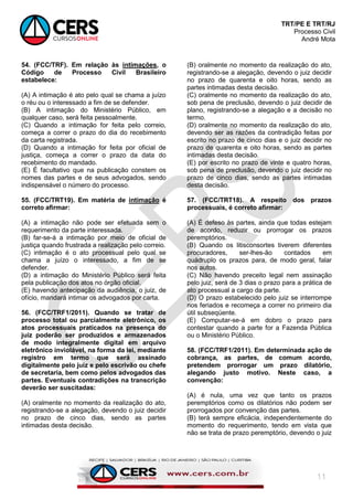 TRT/PE E TRT/RJ
Processo Civil
André Mota
11
54. (FCC/TRF). Em relação às intimações, o
Código de Processo Civil Brasileiro
estabelece:
(A) A intimação é ato pelo qual se chama a juízo
o réu ou o interessado a fim de se defender.
(B) A intimação do Ministério Público, em
qualquer caso, será feita pessoalmente.
(C) Quando a intimação for feita pelo correio,
começa a correr o prazo do dia do recebimento
da carta registrada.
(D) Quando a intimação for feita por oficial de
justiça, começa a correr o prazo da data do
recebimento do mandado.
(E) É facultativo que na publicação constem os
nomes das partes e de seus advogados, sendo
indispensável o número do processo.
55. (FCC/TRT19). Em matéria de intimação é
correto afirmar:
(A) a intimação não pode ser efetuada sem o
requerimento da parte interessada.
(B) far-se-á a intimação por meio de oficial de
justiça quando frustrada a realização pelo correio.
(C) intimação é o ato processual pelo qual se
chama a juízo o interessado, a fim de se
defender.
(D) a intimação do Ministério Público será feita
pela publicação dos atos no órgão oficial.
(E) havendo antecipação da audiência, o juiz, de
ofício, mandará intimar os advogados por carta.
56. (FCC/TRF1/2011). Quando se tratar de
processo total ou parcialmente eletrônico, os
atos processuais praticados na presença do
juiz poderão ser produzidos e armazenados
de modo integralmente digital em arquivo
eletrônico inviolável, na forma da lei, mediante
registro em termo que será assinado
digitalmente pelo juiz e pelo escrivão ou chefe
de secretaria, bem como pelos advogados das
partes. Eventuais contradições na transcrição
deverão ser suscitadas:
(A) oralmente no momento da realização do ato,
registrando-se a alegação, devendo o juiz decidir
no prazo de cinco dias, sendo as partes
intimadas desta decisão.
(B) oralmente no momento da realização do ato,
registrando-se a alegação, devendo o juiz decidir
no prazo de quarenta e oito horas, sendo as
partes intimadas desta decisão.
(C) oralmente no momento da realização do ato,
sob pena de preclusão, devendo o juiz decidir de
plano, registrando-se a alegação e a decisão no
termo.
(D) oralmente no momento da realização do ato,
devendo ser as razões da contradição feitas por
escrito no prazo de cinco dias e o juiz decidir no
prazo de quarenta e oito horas, sendo as partes
intimadas desta decisão.
(E) por escrito no prazo de vinte e quatro horas,
sob pena de preclusão, devendo o juiz decidir no
prazo de cinco dias, sendo as partes intimadas
desta decisão.
57. (FCC/TRT18). A respeito dos prazos
processuais, é correto afirmar:
(A) É defeso às partes, ainda que todas estejam
de acordo, reduzir ou prorrogar os prazos
peremptórios.
(B) Quando os litisconsortes tiverem diferentes
procuradores, ser-lhes-ão contados em
quádruplo os prazos para, de modo geral, falar
nos autos.
(C) Não havendo preceito legal nem assinação
pelo juiz, será de 3 dias o prazo para a prática de
ato processual a cargo da parte.
(D) O prazo estabelecido pelo juiz se interrompe
nos feriados e recomeça a correr no primeiro dia
útil subseqüente.
(E) Computar-se-á em dobro o prazo para
contestar quando a parte for a Fazenda Pública
ou o Ministério Público.
58. (FCC/TRF1/2011). Em determinada ação de
cobrança, as partes, de comum acordo,
pretendem prorrogar um prazo dilatório,
alegando justo motivo. Neste caso, a
convenção:
(A) é nula, uma vez que tanto os prazos
peremptórios como os dilatórios não podem ser
prorrogados por convenção das partes.
(B) terá sempre eficácia, independentemente do
momento do requerimento, tendo em vista que
não se trata de prazo peremptório, devendo o juiz
 