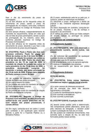 TRT/PE E TRT/RJ
Processo Civil
André Mota
12
fixar o dia do vencimento do prazo da
prorrogação.
(C) só tem eficácia se for requerida antes do
vencimento do prazo, sendo o prazo da
prorrogação de, no máximo, cinco dias, conforme
previsão expressa no Código de Processo Civil
brasileiro.
(D) terá sempre eficácia, independentemente do
momento do requerimento, tendo em vista que
não se trata de prazo peremptório, sendo o prazo
da prorrogação de, no máximo, cinco dias,
conforme previsão expressa no Código de
Processo Civil brasileiro.
(E) só tem eficácia se for requerida antes do
vencimento do prazo, devendo o juiz fixar o dia
do vencimento do prazo da prorrogação.
59. (FCC/TRT6). Paulo e Pedro são réus num
processo ordinário. Paulo foi citado por
Oficial de Justiça no dia 2 de maio de 2006; o
mandado de citação foi juntado aos autos no
dia 8 de maio de 2006. Pedro foi citado por
precatória no dia 10 de maio de 2006; o
mandado de citação foi juntado aos autos da
carta precatória no dia 15 de maio de 2006; a
precatória devidamente cumprida foi
devolvida e juntada aos autos principais no
dia 18 de maio de 2006. O prazo para resposta
de Paulo começa a correr da data:
(A) da juntada da precatória expedida para
citação de Pedro aos autos principais.
(B) em que o mesmo foi citado.
(C) da juntada aos autos do mandado de citação
de Paulo devidamente cumprido.
(D) da citação de Pedro.
(E) da juntada aos autos do mandado de citação
de Pedro devidamente cumprido.
60. (FCC/MPE-PE). Segundo o Código de
Processo Civil brasileiro, os atos processuais
realizar-se-ão nos prazos prescritos em lei.
Com relação aos prazos processuais, é
correto afirmar:
(A) Em regra, computar-se-á em dobro o prazo
para contestar e em quádruplo para recorrer
quando a parte for a Fazenda Pública ou o
Ministério Público.
(B) O prazo, estabelecido pela lei ou pelo juiz, é
contínuo, porém se interrompe nos feriados.
(C) Decorrido o prazo, extingue-se o direito de
praticar o ato, mediante expressa declaração
judicial.
(D) Salvo disposição em contrário, computar-se-
ão os prazos, incluindo o dia do começo e
excluindo o do vencimento.
(E) É defeso às partes, ainda que todas estejam
de acordo, reduzir ou prorrogar os prazos
peremptórios.
2) PROCESSO DE CONHECIMENTO
 Procedimento Sumário
61. (FCC/TRT12/2010). NÃO será observado o
procedimento sumário, dentre outras, nas
causas:
(A) de cobrança ao condômino de quaisquer
quantias devidas ao condomínio.
(B) cujo valor seja de 60 salários mínimos.
(C) de arrendamento rural e de parceria agrícola.
(D) relativas à capacidade das pessoas.
(E) de ressarcimento por danos em prédio
urbano.
 Procedimento Ordinário
PETIÇÃO INICIAL
62. (FCC/TRT19). Entre outras hipóteses,
considera-se inepta a petição inicial quando:
(A) o autor carecer de interesse processual.
(B) da narração dos fatos não decorrer
logicamente a conclusão.
(C) a parte for manifestamente ilegítima.
(D) tiver ocorrido a decadência.
(E) tiver ocorrido a prescrição.
63. (FCC/TRT12/2010). A petição inicial:
(A) deverá conter pedido certo e determinado,
não comportando pedido alternativo, ainda que,
pela natureza da obrigação, o devedor puder
cumprir a prestação de mais de um modo.
(B) não poderá ser indeferida liminarmente, mas
somente após a citação do réu, se este tiver
formulado pedido nesse sentido.
 