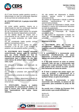 TRT/PE E TRT/RJ
Processo Civil
André Mota
14
(E) É lícito formular pedido genérico quando a
determinação do valor da condenação depender
de ato que deva ser praticado pelo réu.
69. (FCC/TRT14/2011)41. A petição inicial NÃO
poderá:
(A) conter pedido genérico, mesmo se a
determinação do valor da condenação depender
de ato que deva ser praticado pelo réu.
(B) ser considerada inepta quando da narração
dos fatos não decorrer logicamente a conclusão.
(C) ser aditada depois da citação sem o
consentimento do réu, mesmo se o autor arcar
com as custas acrescidas em razão dessa
iniciativa.
(D) ser considerada inepta quando contiver
pedidos incompatíveis entre si.
(E) conter mais de um pedido em ordem
sucessiva, a fim de que o juiz conheça do
posterior, em não podendo acolher o anterior.
70. (FCC/TRE/PE 2011) Fabiana, advogada
recém-formada, ajuizou ação de cobrança
para seu cliente Gilberto, em face de
Hortência. Na petição inicial Fabiana não fez
requerimento para a citação do réu, bem
como deixou de atribuir valor à causa. Neste
caso, o juiz:
(A) extinguirá o processo com resolução de
mérito.
(B) determinará a emenda da inicial no prazo de
10 dias.
(C) extinguirá o processo sem resolução de
mérito.
(D) determinará a emenda da inicial no prazo de
5 dias.
(E) receberá a inicial e determinará a citação do
réu, tendo em vista que Fabiana cometeu apenas
erros formais.
71. (FCC/TJ-2007). Quando a matéria
controvertida for unicamente de direito e no
juízo já houver sido proferida sentença de
total improcedência em outros casos
idênticos,
(A) não poderá ser dispensada a citação,
podendo, apenas, ocorrer o julgamento
antecipado da lide.
(B) poderá ser dispensada a citação e proferida
sentença, reproduzindo-se o teor da
anteriormente prolatada.
(C) não poderá ser dispensada a citação, sendo
obrigatório o exame dos fundamentos deduzidos
em sede de contestação.
(D) não poderá ser dispensada a citação, por ser
indispensável a instauração de relação
processual válida.
(E) não poderá ser dispensada a citação, em
razão da obrigatoriedade do exercício da
jurisdição.
RESPOSTA DO RÉU
72. (FCC/TRE/PE 2011) No tocante ao
procedimento ordinário, considere as
seguintes assertivas a respeito das respostas
do réu:
I. A contestação e a reconvenção serão
oferecidas simultaneamente, em peças
autônomas; a exceção será processada em
apenso aos autos principais.
II. O réu pode reconvir ao autor no mesmo
processo, toda vez que a reconvenção seja
conexa com a ação principal. Pode o réu, em
seu próprio nome, reconvir ao autor, quando
este demandar em nome de outrem.
III. É lícito a qualquer das partes arguir, por
meio de exceção, o impedimento ou a
suspeição. Este direito pode ser exercido em
qualquer tempo, ou grau de jurisdição.
IV. Oferecida a reconvenção, o autor
reconvindo será intimado, na pessoa do seu
procurador, para contestála no prazo de dez
dias.
De acordo com o Código de Processo Civil,
está correto o que consta APENAS em:
(A) III e IV.
(B) I, II e III.
(C) I e III.
 