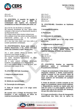 TRT/PE E TRT/RJ
Processo Civil
André Mota
15
(D) I e IV.
(E) II, III e IV.
73. (FCC/TRT2). A respeito da revelia, é
INCORRETO afirmar que a falta de
contestação não implica em reputar-se
verdadeiros os fatos afirmados pelo autor, se:
(A) o réu for Juiz de Direito ou advogado.
(B) havendo pluralidade de réus, algum deles
contestar o fato comum ao litisconsorte atuante e
ao litisconsorte revel.
(C) o litígio versar sobre direitos indisponíveis.
(D) a petição inicial não estiver acompanhada do
instrumento público, que a lei considere
indispensável à prova do ato.
(E) o réu tiver sido citado com hora certa e o
curador apresentar contestação.
74. (FCC/TRT24/2011). Numa ação relativa a
direitos disponíveis, o réu, citado com hora
certa, não contestou a ação. Nesse caso,
(A) o autor poderá alterar o pedido, sem
promover nova citação do réu.
(B) o juiz dará curador especial ao réu.
(C) serão reputados verdadeiros os fatos
afirmados na inicial.
(D) o autor poderá demandar declaração
incidente, sem promover nova citação do réu.
(E) o autor poderá alterar a causa de pedir, sem
promover nova citação do réu.
75. (FCC/TRF1/2011)42. Considere:
I. Inépcia da petição inicial.
II. Conexão.
III. Defeito de representação.
IV. Convenção de arbitragem.
V. Falta de caução que a lei exige como
preliminar.
De acordo com o Código de Processo Civil
brasileiro, o juiz conhecerá de ofício as
matérias enumeradas SOMENTE em:
(A) I, II e V.
(B) I, II, III e V.
(C) I, II, IV e V.
(D) III e IV.
(E) II, III e V.
76. (FCC/TRE-MS). Considere as hipóteses
abaixo.
I. Incompetência relativa.
II. Perempção.
III. Convenção de arbitragem.
IV. Falta de caução que a lei exige como
preliminar.
V. Impedimento do Magistrado.
Compete ao réu alegar na contestação, antes
de discutir o mérito, dentre outras, as
matérias indicadas APENAS nas hipóteses:
(A) I, II e III.
(B) I, III, IV e V.
(C) II, III e IV.
(D) II e III, IV e V.
(E) II, IV e V.
77. (FCC/TRT15). Analise as seguintes
assertivas sobre a contestação no
Procedimento Ordinário:
I. Depois da contestação é lícito deduzir novas
alegações relativas a direito superveniente,
quando competir ao juiz conhecer delas de
ofício ou, então, por expressa autorização
legal, puderem ser formuladas em qualquer
tempo e juízo.
II. Antes de discutir o mérito compete ao réu
alegar na contestação, dentre outras matérias,
a litispendência, quando se repete ação que
está em curso, e a coisa julgada, quando se
repete ação que já foi decidida por sentença,
de que não caiba mais recurso.
III. A regra envolvendo o ônus da impugnação
especificada dos fatos não se aplica ao
 