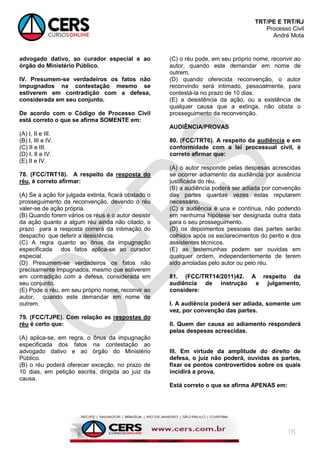 TRT/PE E TRT/RJ
Processo Civil
André Mota
16
advogado dativo, ao curador especial e ao
órgão do Ministério Público.
IV. Presumem-se verdadeiros os fatos não
impugnados na contestação mesmo se
estiverem em contradição com a defesa,
considerada em seu conjunto.
De acordo com o Código de Processo Civil
está correto o que se afirma SOMENTE em:
(A) I, II e III.
(B) I, III e IV.
(C) II e III.
(D) I, II e IV.
(E) II e IV.
78. (FCC/TRT18). A respeito da resposta do
réu, é correto afirmar:
(A) Se a ação for julgada extinta, ficará obstado o
prosseguimento da reconvenção, devendo o réu
valer-se de ação própria.
(B) Quando forem vários os réus e o autor desistir
da ação quanto a algum réu ainda não citado, o
prazo para a resposta correrá da intimação do
despacho que deferir a desistência.
(C) A regra quanto ao ônus da impugnação
especificada dos fatos aplica-se ao curador
especial.
(D) Presumem-se verdadeiros os fatos não
precisamente impugnados, mesmo que estiverem
em contradição com a defesa, considerada em
seu conjunto.
(E) Pode o réu, em seu próprio nome, reconvir ao
autor, quando este demandar em nome de
outrem.
79. (FCC/TJPE). Com relação as respostas do
réu é certo que:
(A) aplica-se, em regra, o ônus da impugnação
especificada dos fatos na contestação ao
advogado dativo e ao órgão do Ministério
Público.
(B) o réu poderá oferecer exceção, no prazo de
10 dias, em petição escrita, dirigida ao juiz da
causa.
(C) o réu pode, em seu próprio nome, reconvir ao
autor, quando este demandar em nome de
outrem.
(D) quando oferecida reconvenção, o autor
reconvindo será intimado, pessoalmente, para
contestá-la no prazo de 10 dias.
(E) a desistência da ação, ou a existência de
qualquer causa que a extinga, não obsta o
prosseguimento da reconvenção.
AUDIÊNCIA/PROVAS
80. (FCC/TRT6). A respeito da audiência e em
conformidade com a lei processual civil, é
correto afirmar que:
(A) o autor responde pelas despesas acrescidas
se ocorrer adiamento da audiência por ausência
justificada do réu.
(B) a audiência poderá ser adiada por convenção
das partes quantas vezes estas reputarem
necessário.
(C) a audiência é una e contínua, não podendo
em nenhuma hipótese ser designada outra data
para o seu prosseguimento.
(D) os depoimentos pessoais das partes serão
colhidos após os esclarecimentos do perito e dos
assistentes técnicos.
(E) as testemunhas podem ser ouvidas em
qualquer ordem, independentemente de terem
sido arroladas pelo autor ou pelo réu.
81. (FCC/TRT14/2011)42. A respeito da
audiência de instrução e julgamento,
considere:
I. A audiência poderá ser adiada, somente um
vez, por convenção das partes.
II. Quem der causa ao adiamento responderá
pelas despesas acrescidas.
III. Em virtude da amplitude do direito de
defesa, o juiz não poderá, ouvidas as partes,
fixar os pontos controvertidos sobre os quais
incidirá a prova.
Está correto o que se afirma APENAS em:
 