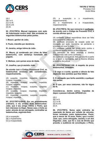 TRT/PE E TRT/RJ
Processo Civil
André Mota
17
(A) I.
(B) I e II.
(C) I e III.
(D) II e III.
(E) III.
82. (FCC/TRF4). Manuel ingressou com ação
de indenização contra João. São arroladas as
seguintes testemunhas pelas partes:
I. Moacir, genitor de João.
II. Paulo, interdito por demência.
III. Janaína, amiga íntima de João.
IV. Mauro, já condenado por crime de falso
testemunho, com sentença transitado em
julgado.
V. Melissa, com quinze anos de idade.
VI. Josefina, que já assistiu João.
De acordo com o Código Processual Civil, as
testemunhas arroladas são consideradas,
respectivamente,
(A) suspeita; impedida; impedida; suspeita;
incapaz; impedida.
(B) impedida; incapaz; suspeita; impedida;
incapaz; suspeita.
(C) impedida; incapaz, suspeita; suspeita;
incapaz; impedida.
(D) suspeita; incapaz; impedida; impedida;
impedida; suspeita.
(E) impedida; impedida; suspeita; suspeita;
incapaz; impedida.
83. (FCC/TRT12/2010). Em um procedimento
ordinário, o réu arrolou duas testemunhas:
João, que é seu amigo íntimo, e Pedro, que
tem interesse no litígio. Nesse caso, é lícito ao
autor, através de seu advogado, contraditar as
testemunhas, argüindo-lhes:
(A) a suspeição.
(B) o impedimento.
(C) a incapacidade.
(D) a suspeição e o impedimento,
respectivamente.
(E) o impedimento e a incapacidade,
respectivamente.
84. (FCC/TRF4). No que concerne à confissão,
de acordo com o Código de Processo Civil, é
correto afirmar que a:
(A) confissão judicial espontânea deve ser feita
exclusivamente pela parte.
(B) confissão emanada de coação pode ser
revogada por ação rescisória, se pendente o
processo em que foi feita.
(C) confissão judicial faz prova tanto contra o
confitente quanto contra os litisconsortes.
(D) admissão de fatos relativos a direitos
indisponíveis vale como confissão.
(E) confissão extrajudicial, feita por escrito à parte
ou a quem a represente, tem a mesma eficácia
probatória da judicial.
85. (FCC/TRT23/2011)50. A respeito da prova
testemunhal, considere:
I. O cego e o surdo, quando a ciência do fato
depender dos sentidos que lhes faltam.
II. O advogado que tenha assistido a qualquer
das partes.
III. O que, por seus costumes, não for digno
de fé.
Considera-se, dentre outros, impedida de
depor a pessoa indicada APENAS em:
(A) I.
(B) I e II.
(C) I e III.
(D) II e III.
(E) II.
86. (FCC/TRF2). Numa ação ordinária de
reparação de danos por colisão de veículos,
foram arrolados como testemunhas: Paulo,
que é menor de 16 anos; Pedro, que é surdo;
José, que, como advogado, assistiu a um dos
litigantes; João, que foi o Juiz de Direito que
presidiu a audiência de conciliação; e Plínio,
 