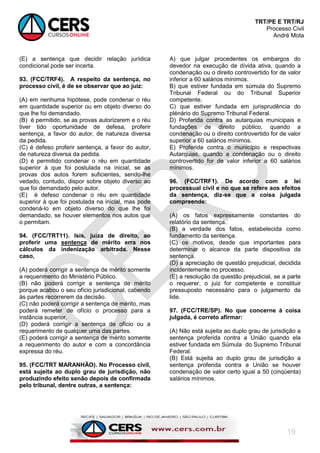 TRT/PE E TRT/RJ
Processo Civil
André Mota
19
(E) a sentença que decidir relação jurídica
condicional pode ser incerta.
93. (FCC/TRF4). A respeito da sentença, no
processo civil, é de se observar que ao juiz:
(A) em nenhuma hipótese, pode condenar o réu
em quantidade superior ou em objeto diverso do
que lhe foi demandado.
(B) é permitido, se as provas autorizarem e o réu
tiver tido oportunidade de defesa, proferir
sentença, a favor do autor, de natureza diversa
da pedida.
(C) é defeso proferir sentença, a favor do autor,
de natureza diversa da pedida.
(D) é permitido condenar o réu em quantidade
superior à que foi postulada na inicial, se as
provas dos autos forem suficientes, sendo-lhe
vedado, contudo, dispor sobre objeto diverso ao
que foi demandado pelo autor.
(E) é defeso condenar o réu em quantidade
superior à que foi postulada na inicial, mas pode
condená-lo em objeto diverso do que lhe foi
demandado, se houver elementos nos autos que
o permitam.
94. (FCC/TRT11). Isis, juíza de direito, ao
proferir uma sentença de mérito erra nos
cálculos da indenização arbitrada. Nesse
caso,
(A) poderá corrigir a sentença de mérito somente
a requerimento do Ministério Público.
(B) não poderá corrigir a sentença de mérito
porque acabou o seu ofício jurisdicional, cabendo
às partes recorrerem da decisão.
(C) não poderá corrigir a sentença de mérito, mas
poderá remeter de ofício o processo para a
instância superior.
(D) poderá corrigir a sentença de ofício ou a
requerimento de qualquer uma das partes.
(E) poderá corrigir a sentença de mérito somente
a requerimento do autor e com a concordância
expressa do réu.
95. (FCC/TRT MARANHÃO). No Processo civil,
está sujeita ao duplo grau de jurisdição, não
produzindo efeito senão depois de confirmada
pelo tribunal, dentre outras, a sentença:
A) que julgar procedentes os embargos do
devedor na execução de dívida ativa, quando a
condenação ou o direito controvertido for de valor
inferior a 60 salários mínimos.
B) que estiver fundada em súmula do Supremo
Tribunal Federal ou do Tribunal Superior
competente.
C) que estiver fundada em jurisprudência do
plénário do Supremo Tribunal Federal.
D) Proferida contra as autarquias municipais e
fundações de direito público, quando a
condenação ou o direito controvertido for de valor
superior a 60 salários mínimos.
E) Proferida contra o município e respectivas
Autarquias, quando a condenação ou o direito
controvertido for de valor inferior a 60 salários
mínimos.
96. (FCC/TRF1). De acordo com a lei
processual civil e no que se refere aos efeitos
da sentença, diz-se que a coisa julgada
compreende:
(A) os fatos expressamente constantes do
relatório da sentença.
(B) a verdade dos fatos, estabelecida como
fundamento da sentença.
(C) os motivos, desde que importantes para
determinar o alcance da parte dispositiva da
sentença.
(D) a apreciação de questão prejudicial, decidida
incidentemente no processo.
(E) a resolução da questão prejudicial, se a parte
o requerer, o juiz for competente e constituir
pressuposto necessário para o julgamento da
lide.
97. (FCC/TRE/SP). No que concerne à coisa
julgada, é correto afirmar:
(A) Não está sujeita ao duplo grau de jurisdição a
sentença proferida contra a União quando ela
estiver fundada em Súmula do Supremo Tribunal
Federal.
(B) Está sujeita ao duplo grau de jurisdição a
sentença proferida contra a União se houver
condenação de valor certo igual a 50 (cinqüenta)
salários mínimos.
 