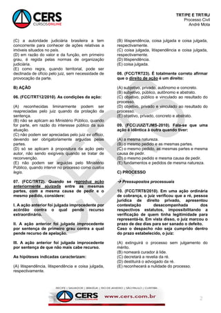 TRT/PE E TRT/RJ
Processo Civil
André Mota
2
(C) a autoridade judiciária brasileira a tem
concorrente para conhecer de ações relativas a
imóveis situados no país.
(D) em razão do valor e da função, em primeiro
grau, é regida pelas normas de organização
judiciária.
(E) como regra, quando territorial, pode ser
declinada de ofício pelo juiz, sem necessidade de
provocação da parte.
B) AÇÃO
06. (FCC/TRT12/2010). As condições da ação:
(A) reconhecidas liminarmente podem ser
reapreciadas pelo juiz quando da prolação da
sentença.
(B) não se aplicam ao Ministério Público, quando
for parte, em razão do interesse público da sua
atuação.
(C) não podem ser apreciadas pelo juiz ex officio,
devendo ser obrigatoriamente arguidas pelas
partes.
(D) só se aplicam à propositura da ação pelo
autor, não sendo exigíveis quando se tratar de
reconvenção.
(E) não podem ser arguidas pelo Ministério
Público, quando intervir no processo como custos
legis.
07. (FCC/TRT2). Quando se reproduz ação
anteriormente ajuizada entre as mesmas
partes, com a mesma causa de pedir e o
mesmo pedido, considere:
I. A ação anterior foi julgada improcedente por
acórdão contra o qual pende recurso
extraordinário.
II. A ação anterior foi julgada improcedente
por sentença de primeiro grau contra a qual
pende recurso de apelação.
III. A ação anterior foi julgada improcedente
por sentença de que não mais cabe recurso.
As hipóteses indicadas caracterizam:
(A) litispendência, litispendência e coisa julgada,
respectivamente.
(B) litispendência, coisa julgada e coisa julgada,
respectivamente.
(C) coisa julgada, litispendência e coisa julgada,
respectivamente.
(D) litispendência.
(E) coisa julgada.
08. (FCC/TRT23). É totalmente correto afirmar
que o direito de ação é um direito:
(A) subjetivo, privado, autônomo e concreto.
(B) subjetivo, público, autônomo e abstrato.
(C) objetivo, público e vinculado ao resultado do
processo.
(D) objetivo, privado e vinculado ao resultado do
processo.
(E) objetivo, privado, concreto e abstrato.
09. (FCC/JUIZ/TJMS-2010). Fala-se que uma
ação é idêntica à outra quando tiver:
(A) a mesma natureza.
(B) o mesmo pedido e as mesmas partes.
(C) o mesmo pedido, as mesmas partes e mesma
causa de pedir.
(D) o mesmo pedido e mesma causa de pedir.
(E) fundamentos e pedidos de mesma natureza.
C) PROCESSO
 Pressupostos processuais
10. (FCC/TRT8/2010). Em uma ação ordinária
de cobrança, o juiz verificou que a ré, pessoa
jurídica de direito privado, apresentou
contestação desacompanhada dos
respectivos estatutos, impossibilitando a
verificação de quem tinha legitimidade para
representá-la. Em vista disso, o juiz marcou o
prazo de dez dias para ser sanado o defeito.
Caso o despacho não seja cumprido dentro
do prazo estabelecido, o juiz:
(A) extinguirá o processo sem julgamento do
mérito.
(B) nomeará curador à lide.
(C) decretará a revelia da ré.
(D) destituirá o advogado da ré.
(E) reconhecerá a nulidade do processo.
 
