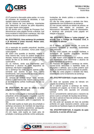 TRT/PE E TRT/RJ
Processo Civil
André Mota
20
(C) É possível a discussão pelas partes, no curso
do processo de questões já decididas, a cujo
respeito operou-se a preclusão.
(D) Os motivos de uma sentença, importantes
para determinar o alcance da parte dispositiva,
em regra, fazem coisa julgada.
(E) De acordo com o Código de Processo Civil,
denomina-se coisa julgada formal a eficácia, que
torna imutável e indiscutível a sentença, não mais
sujeita a recurso ordinário e extraordinário.
98. (FCC/TRE/CE). Uma sentença foi prolatada
e já decorreu o prazo recursal. Nesse caso,
deve-se ressaltar que:
(A) a resolução da questão prejudicial, decidida
incidentalmente no processo, nunca pode fazer
coisa julgada.
(B) sobre uma questão já decidida, relativa a
essa mesma lide, nunca se poderá lançar nova
decisão, mesmo que sobrevenha modificação no
estado de fato ou de direito em relação jurídica
continuativa.
(C) os motivos, ainda que importantes para
determinar o alcance da parte dispositiva da
sentença, não fazem coisa julgada.
(D) a sentença faz coisa julgada apenas e tão-
somente aos autores e aos réus, nunca
beneficiando, nem prejudicando terceiros, mesmo
que tenham sido citados.
(E) sempre se poderá lançar nova decisão,
relativa a uma mesma lide, mesmo que a questão
já decidida tenha sofrido modificação de fato ou
de direito.
99. (FCC/TJ/AP). No que se refere à coisa
julgada é correto afirmar que:
(A) não faz coisa julgada a resolução da questão
prejudicial, ainda que a parte o requerer, o juiz for
competente em razão da matéria e constituir
pressuposto necessário para o julgamento da
lide.
(B) não está sujeita ao duplo grau de jurisdição a
sentença concessiva de mandado de segurança,
cujo valor do benefício econômico perseguido,
não exceda a sessenta salários mínimos.
(C) em regra, está sujeita ao duplo grau de
jurisdição a sentença proferida contra autarquias,
fundações de direito público e sociedades de
economia mista.
(D) não faz coisa julgada a verdade dos fatos,
estabelecida com fundamento da sentença.
(E) nas causas relativas ao estado de pessoa, se
houverem sido citados no processo, em
litisconsórcio necessário, todos os interessados,
a sentença não produzirá coisa julgada em
relação a terceiros.
100. (FCC/TRF1). Sobre a “coisa julgada”, de
acordo com o Código de Processo Civil, é
INCORRETO afirmar:
(A) É defeso às partes discutir, no curso do
processo, questões já decididas, acobertadas
pela preclusão.
(B) Faz coisa julgada, em qualquer hipótese, a
apreciação de questão prejudicial, decidida
incidentemente no processo.
(C) Não fazem coisa julgada os motivos, ainda
que importantes para determinar o alcance da
parte dispositiva da sentença.
(D) Passada em julgado a sentença de mérito,
reputar-se-ão deduzidas e repelidas todas as
alegações e defesas, que a parte poderia opor
assim ao acolhimento como à rejeição do pedido.
(E) Não faz coisa julgada a verdade dos fatos,
estabelecida como fundamento da sentença.
101. (FCC/TRT12/2010)53. A ação rescisória:
(A) deve ser ajuizada antes do trânsito em
julgado da sentença de mérito.
(B) é cabível quando a sentença de mérito,
transitada em julgado, se fundar em prova cuja
falsidade tenha sido apurada em processo
criminal.
(C) é o procedimento cabível para o reexame da
prova e para a correção de injustiça da sentença.
(D) não é cabível em face de sentença ultra petita
transitada em julgado.
(E) não pode ser ajuizada em face de acórdão
proferido em ação rescisória anterior, ainda que
presentes as hipóteses legais de admissibilidade.
102. (FCC/TRT14/2011)43. A respeito da ação
rescisória, é correto afirmar que:
 