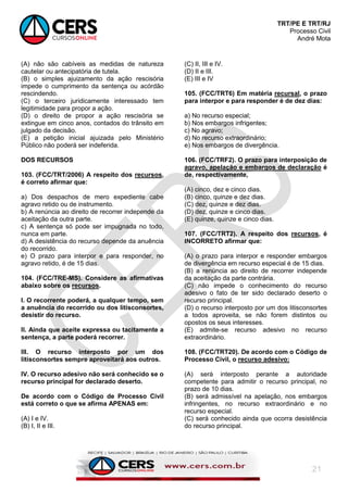 TRT/PE E TRT/RJ
Processo Civil
André Mota
21
(A) não são cabíveis as medidas de natureza
cautelar ou antecipatória de tutela.
(B) o simples ajuizamento da ação rescisória
impede o cumprimento da sentença ou acórdão
rescindendo.
(C) o terceiro juridicamente interessado tem
legitimidade para propor a ação.
(D) o direito de propor a ação rescisória se
extingue em cinco anos, contados do trânsito em
julgado da decisão.
(E) a petição inicial ajuizada pelo Ministério
Público não poderá ser indeferida.
DOS RECURSOS
103. (FCC/TRT/2006) A respeito dos recursos,
é correto afirmar que:
a) Dos despachos de mero expediente cabe
agravo retido ou de instrumento.
b) A renúncia ao direito de recorrer independe da
aceitação da outra parte.
c) A sentença só pode ser impugnada no todo,
nunca em parte.
d) A desistência do recurso depende da anuência
do recorrido.
e) O prazo para interpor e para responder, no
agravo retido, é de 15 dias.
104. (FCC/TRE-MS). Considere as afirmativas
abaixo sobre os recursos.
I. O recorrente poderá, a qualquer tempo, sem
a anuência do recorrido ou dos litisconsortes,
desistir do recurso.
II. Ainda que aceite expressa ou tacitamente a
sentença, a parte poderá recorrer.
III. O recurso interposto por um dos
litisconsortes sempre aproveitará aos outros.
IV. O recurso adesivo não será conhecido se o
recurso principal for declarado deserto.
De acordo com o Código de Processo Civil
está correto o que se afirma APENAS em:
(A) I e IV.
(B) I, II e III.
(C) II, III e IV.
(D) II e III.
(E) III e IV
105. (FCC/TRT6) Em matéria recursal, o prazo
para interpor e para responder é de dez dias:
a) No recurso especial;
b) Nos embargos infrigentes;
c) No agravo;
d) No recurso extraordinário;
e) Nos embargos de divergência.
106. (FCC/TRF2). O prazo para interposição de
agravo, apelação e embargos de declaração é
de, respectivamente,
(A) cinco, dez e cinco dias.
(B) cinco, quinze e dez dias.
(C) dez, quinze e dez dias.
(D) dez, quinze e cinco dias.
(E) quinze, quinze e cinco dias.
107. (FCC/TRT2). A respeito dos recursos, é
INCORRETO afirmar que:
(A) o prazo para interpor e responder embargos
de divergência em recurso especial é de 15 dias.
(B) a renúncia ao direito de recorrer independe
da aceitação da parte contrária.
(C) não impede o conhecimento do recurso
adesivo o fato de ter sido declarado deserto o
recurso principal.
(D) o recurso interposto por um dos litisconsortes
a todos aproveita, se não forem distintos ou
opostos os seus interesses.
(E) admite-se recurso adesivo no recurso
extraordinário.
108. (FCC/TRT20). De acordo com o Código de
Processo Civil, o recurso adesivo:
(A) será interposto perante a autoridade
competente para admitir o recurso principal, no
prazo de 10 dias.
(B) será admissível na apelação, nos embargos
infringentes, no recurso extraordinário e no
recurso especial.
(C) será conhecido ainda que ocorra desistência
do recurso principal.
 